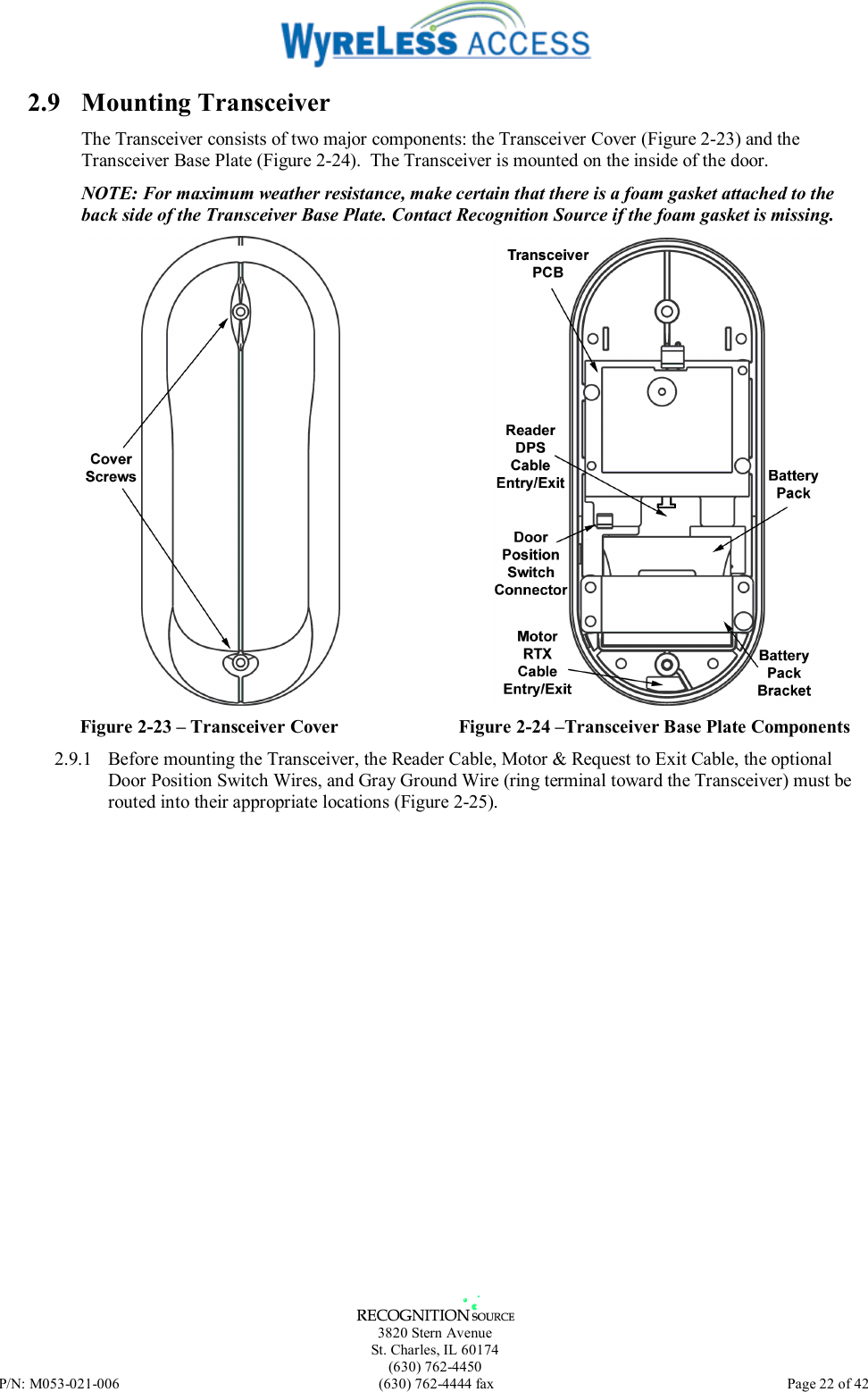   3820 Stern Avenue St. Charles, IL 60174 (630) 762-4450 P/N: M053-021-006  (630) 762-4444 fax   Page 22 of 42 2.9 Mounting Transceiver The Transceiver consists of two major components: the Transceiver Cover (Figure 2-23) and the Transceiver Base Plate (Figure 2-24).  The Transceiver is mounted on the inside of the door. NOTE: For maximum weather resistance, make certain that there is a foam gasket attached to the back side of the Transceiver Base Plate. Contact Recognition Source if the foam gasket is missing.  Figure 2-23 – Transceiver Cover  Figure 2-24 –Transceiver Base Plate Components 2.9.1  Before mounting the Transceiver, the Reader Cable, Motor &amp; Request to Exit Cable, the optional Door Position Switch Wires, and Gray Ground Wire (ring terminal toward the Transceiver) must be routed into their appropriate locations (Figure 2-25).   