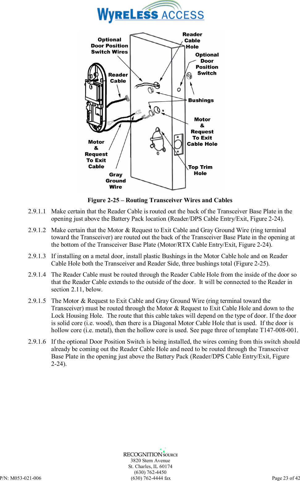   3820 Stern Avenue St. Charles, IL 60174 (630) 762-4450 P/N: M053-021-006  (630) 762-4444 fax   Page 23 of 42  Figure 2-25 – Routing Transceiver Wires and Cables 2.9.1.1  Make certain that the Reader Cable is routed out the back of the Transceiver Base Plate in the opening just above the Battery Pack location (Reader/DPS Cable Entry/Exit, Figure 2-24). 2.9.1.2  Make certain that the Motor &amp; Request to Exit Cable and Gray Ground Wire (ring terminal toward the Transceiver) are routed out the back of the Transceiver Base Plate in the opening at the bottom of the Transceiver Base Plate (Motor/RTX Cable Entry/Exit, Figure 2-24). 2.9.1.3  If installing on a metal door, install plastic Bushings in the Motor Cable hole and on Reader Cable Hole both the Transceiver and Reader Side, three bushings total (Figure 2-25). 2.9.1.4  The Reader Cable must be routed through the Reader Cable Hole from the inside of the door so that the Reader Cable extends to the outside of the door.  It will be connected to the Reader in section 2.11, below. 2.9.1.5  The Motor &amp; Request to Exit Cable and Gray Ground Wire (ring terminal toward the Transceiver) must be routed through the Motor &amp; Request to Exit Cable Hole and down to the Lock Housing Hole.  The route that this cable takes will depend on the type of door. If the door is solid core (i.e. wood), then there is a Diagonal Motor Cable Hole that is used.  If the door is hollow core (i.e. metal), then the hollow core is used. See page three of template T147-008-001. 2.9.1.6  If the optional Door Position Switch is being installed, the wires coming from this switch should already be coming out the Reader Cable Hole and need to be routed through the Transceiver Base Plate in the opening just above the Battery Pack (Reader/DPS Cable Entry/Exit, Figure 2-24). 