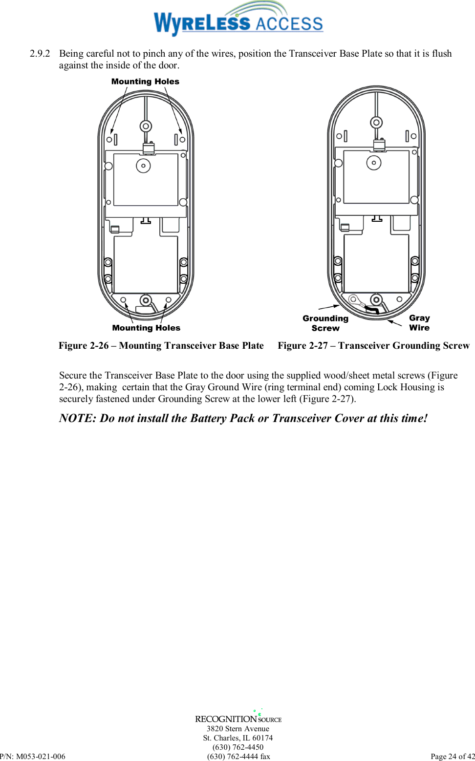   3820 Stern Avenue St. Charles, IL 60174 (630) 762-4450 P/N: M053-021-006  (630) 762-4444 fax   Page 24 of 42 2.9.2  Being careful not to pinch any of the wires, position the Transceiver Base Plate so that it is flush against the inside of the door.  Figure 2-26 – Mounting Transceiver Base Plate  Figure 2-27 – Transceiver Grounding Screw Secure the Transceiver Base Plate to the door using the supplied wood/sheet metal screws (Figure 2-26), making  certain that the Gray Ground Wire (ring terminal end) coming Lock Housing is securely fastened under Grounding Screw at the lower left (Figure 2-27).  NOTE: Do not install the Battery Pack or Transceiver Cover at this time!  