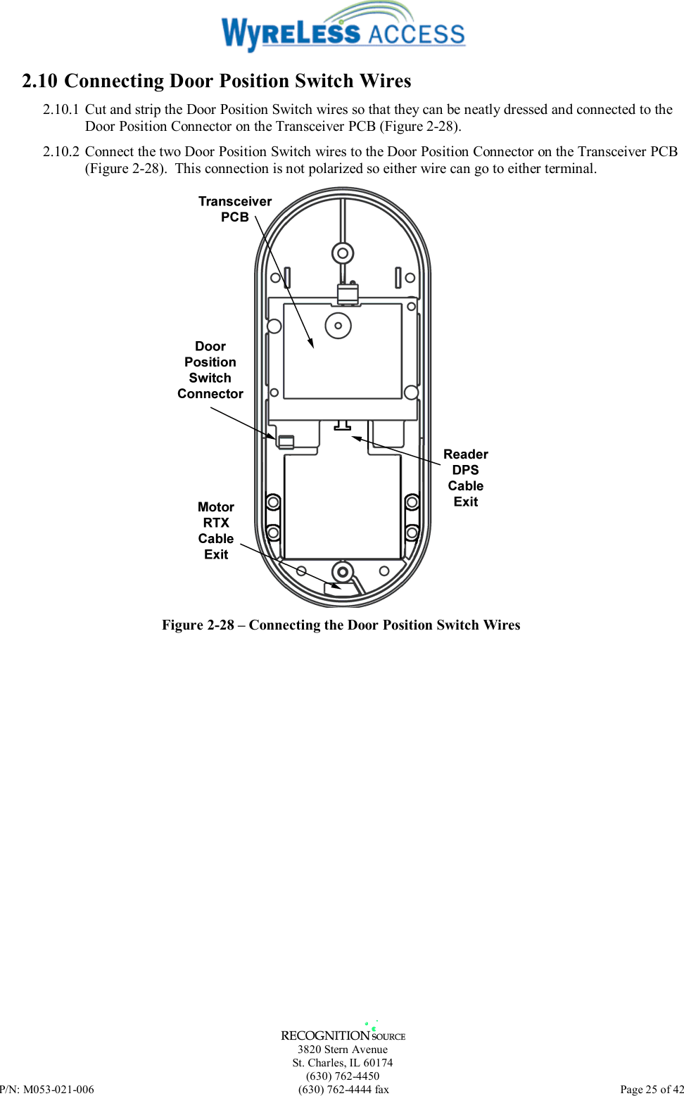   3820 Stern Avenue St. Charles, IL 60174 (630) 762-4450 P/N: M053-021-006  (630) 762-4444 fax   Page 25 of 42 2.10 Connecting Door Position Switch Wires 2.10.1 Cut and strip the Door Position Switch wires so that they can be neatly dressed and connected to the Door Position Connector on the Transceiver PCB (Figure 2-28). 2.10.2 Connect the two Door Position Switch wires to the Door Position Connector on the Transceiver PCB (Figure 2-28).  This connection is not polarized so either wire can go to either terminal.  Figure 2-28 – Connecting the Door Position Switch Wires  