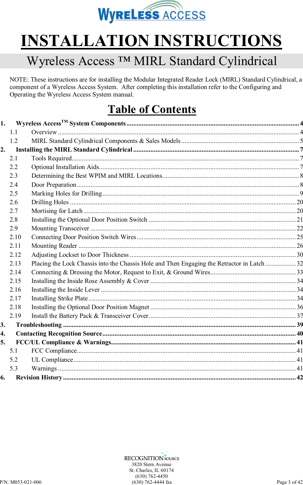   3820 Stern Avenue St. Charles, IL 60174 (630) 762-4450 P/N: M053-021-006  (630) 762-4444 fax   Page 3 of 42 INSTALLATION INSTRUCTIONS Wyreless Access ™ MIRL Standard Cylindrical  NOTE: These instructions are for installing the Modular Integrated Reader Lock (MIRL) Standard Cylindrical, a component of a Wyreless Access System.  After completing this installation refer to the Configuring and Operating the Wyreless Access System manual. Table of Contents 1. Wyreless AccessTM System Components..................................................................................................... 4 1.1 Overview ............................................................................................................................................. 4 1.2 MIRL Standard Cylindrical Components &amp; Sales Models ..................................................................... 5 2. Installing the MIRL Standard Cylindrical ................................................................................................. 7 2.1 Tools Required.....................................................................................................................................7 2.2 Optional Installation Aids..................................................................................................................... 7 2.3 Determining the Best WPIM and MIRL Locations................................................................................ 8 2.4 Door Preparation.................................................................................................................................. 8 2.5 Marking Holes for Drilling................................................................................................................... 9 2.6 Drilling Holes .................................................................................................................................... 20 2.7 Mortising for Latch ............................................................................................................................ 20 2.8 Installing the Optional Door Position Switch ...................................................................................... 21 2.9 Mounting Transceiver ........................................................................................................................ 22 2.10 Connecting Door Position Switch Wires ............................................................................................. 25 2.11 Mounting Reader ............................................................................................................................... 26 2.12 Adjusting Lockset to Door Thickness ................................................................................................. 30 2.13 Placing the Lock Chassis into the Chassis Hole and Then Engaging the Retractor in Latch.................. 32 2.14 Connecting &amp; Dressing the Motor, Request to Exit, &amp; Ground Wires.................................................. 33 2.15 Installing the Inside Rose Assembly &amp; Cover .....................................................................................34 2.16 Installing the Inside Lever .................................................................................................................. 34 2.17 Installing Strike Plate ......................................................................................................................... 34 2.18 Installing the Optional Door Position Magnet ..................................................................................... 36 2.19 Install the Battery Pack &amp; Transceiver Cover...................................................................................... 37 3. Troubleshooting ........................................................................................................................................ 39 4. Contacting Recognition Source................................................................................................................. 40 5. FCC/UL Compliance &amp; Warnings............................................................................................................ 41 5.1 FCC Compliance................................................................................................................................ 41 5.2 UL Compliance.................................................................................................................................. 41 5.3 Warnings ........................................................................................................................................... 41 6. Revision History ........................................................................................................................................ 42  