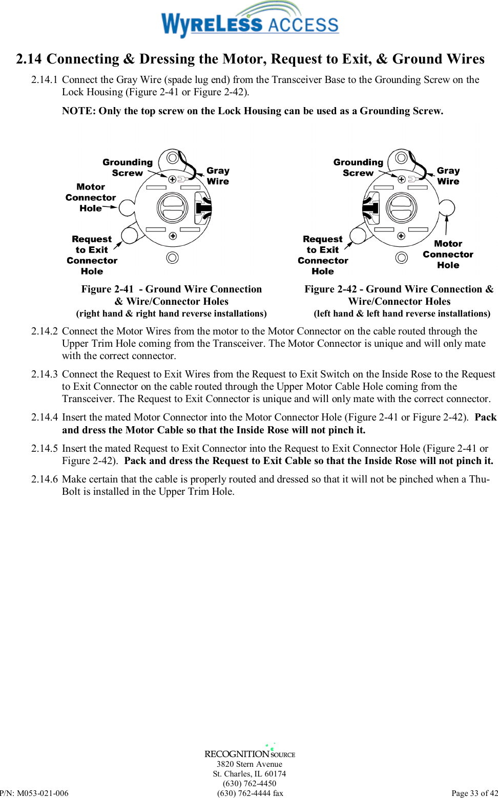   3820 Stern Avenue St. Charles, IL 60174 (630) 762-4450 P/N: M053-021-006  (630) 762-4444 fax   Page 33 of 42 2.14 Connecting &amp; Dressing the Motor, Request to Exit, &amp; Ground Wires 2.14.1 Connect the Gray Wire (spade lug end) from the Transceiver Base to the Grounding Screw on the Lock Housing (Figure 2-41 or Figure 2-42).  NOTE: Only the top screw on the Lock Housing can be used as a Grounding Screw.  Figure 2-41  - Ground Wire Connection &amp; Wire/Connector Holes (right hand &amp; right hand reverse installations)  Figure 2-42 - Ground Wire Connection &amp; Wire/Connector Holes (left hand &amp; left hand reverse installations) 2.14.2 Connect the Motor Wires from the motor to the Motor Connector on the cable routed through the Upper Trim Hole coming from the Transceiver. The Motor Connector is unique and will only mate with the correct connector. 2.14.3 Connect the Request to Exit Wires from the Request to Exit Switch on the Inside Rose to the Request to Exit Connector on the cable routed through the Upper Motor Cable Hole coming from the Transceiver. The Request to Exit Connector is unique and will only mate with the correct connector. 2.14.4 Insert the mated Motor Connector into the Motor Connector Hole (Figure 2-41 or Figure 2-42).  Pack and dress the Motor Cable so that the Inside Rose will not pinch it. 2.14.5 Insert the mated Request to Exit Connector into the Request to Exit Connector Hole (Figure 2-41 or Figure 2-42).  Pack and dress the Request to Exit Cable so that the Inside Rose will not pinch it. 2.14.6  Make certain that the cable is properly routed and dressed so that it will not be pinched when a Thu-Bolt is installed in the Upper Trim Hole. 