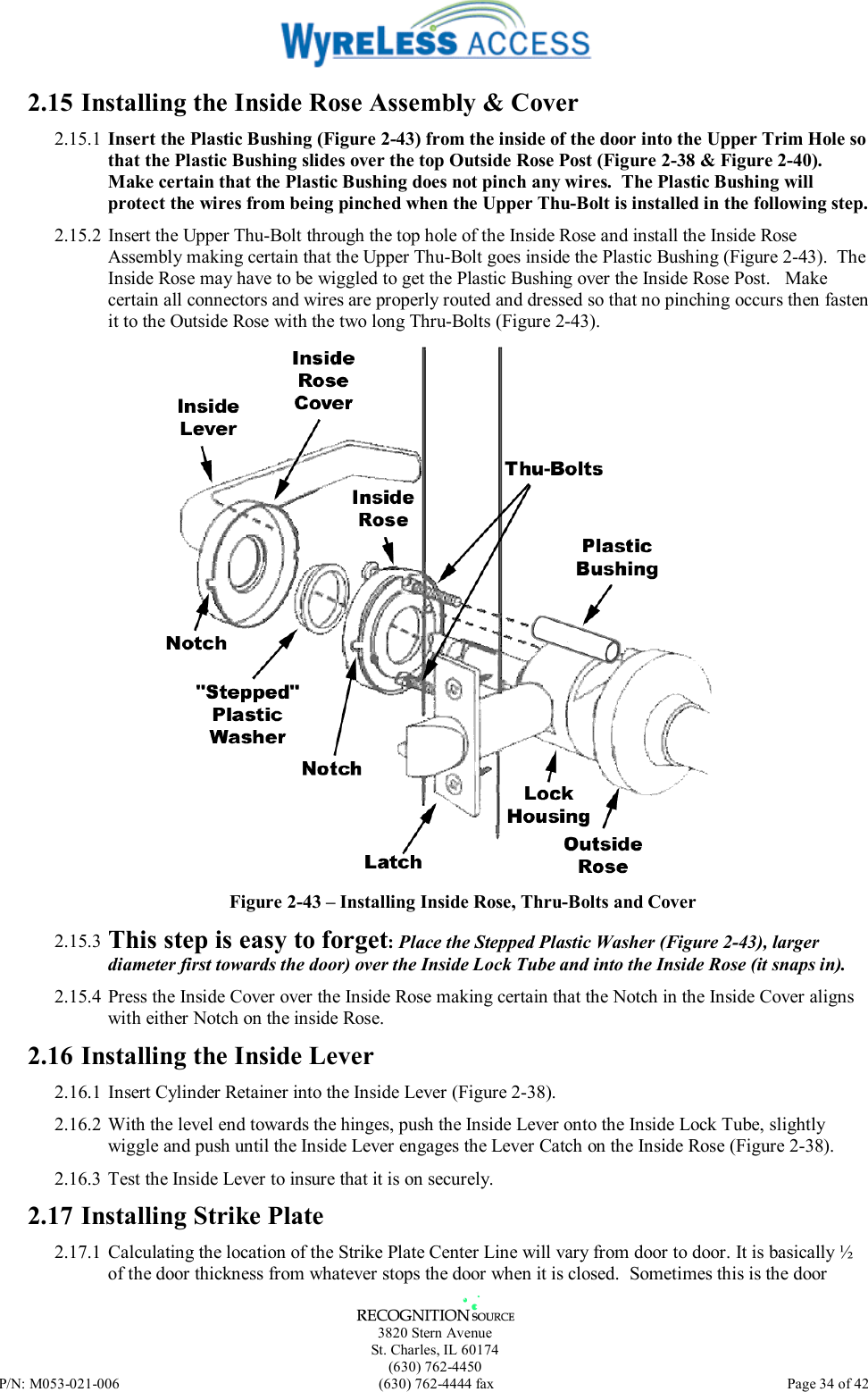   3820 Stern Avenue St. Charles, IL 60174 (630) 762-4450 P/N: M053-021-006  (630) 762-4444 fax   Page 34 of 42 2.15 Installing the Inside Rose Assembly &amp; Cover 2.15.1 Insert the Plastic Bushing (Figure 2-43) from the inside of the door into the Upper Trim Hole so that the Plastic Bushing slides over the top Outside Rose Post (Figure 2-38 &amp; Figure 2-40).  Make certain that the Plastic Bushing does not pinch any wires.  The Plastic Bushing will protect the wires from being pinched when the Upper Thu-Bolt is installed in the following step. 2.15.2 Insert the Upper Thu-Bolt through the top hole of the Inside Rose and install the Inside Rose Assembly making certain that the Upper Thu-Bolt goes inside the Plastic Bushing (Figure 2-43).  The Inside Rose may have to be wiggled to get the Plastic Bushing over the Inside Rose Post.   Make certain all connectors and wires are properly routed and dressed so that no pinching occurs then fasten it to the Outside Rose with the two long Thru-Bolts (Figure 2-43).  Figure 2-43 – Installing Inside Rose, Thru-Bolts and Cover 2.15.3 This step is easy to forget: Place the Stepped Plastic Washer (Figure 2-43), larger diameter first towards the door) over the Inside Lock Tube and into the Inside Rose (it snaps in). 2.15.4 Press the Inside Cover over the Inside Rose making certain that the Notch in the Inside Cover aligns with either Notch on the inside Rose. 2.16 Installing the Inside Lever 2.16.1 Insert Cylinder Retainer into the Inside Lever (Figure 2-38). 2.16.2 With the level end towards the hinges, push the Inside Lever onto the Inside Lock Tube, slightly wiggle and push until the Inside Lever engages the Lever Catch on the Inside Rose (Figure 2-38). 2.16.3  Test the Inside Lever to insure that it is on securely. 2.17 Installing Strike Plate 2.17.1  Calculating the location of the Strike Plate Center Line will vary from door to door. It is basically ½ of the door thickness from whatever stops the door when it is closed.  Sometimes this is the door 