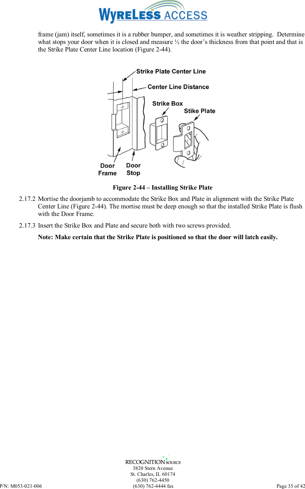   3820 Stern Avenue St. Charles, IL 60174 (630) 762-4450 P/N: M053-021-006  (630) 762-4444 fax   Page 35 of 42 frame (jam) itself, sometimes it is a rubber bumper, and sometimes it is weather stripping.  Determine what stops your door when it is closed and measure ½ the door’s thickness from that point and that is the Strike Plate Center Line location (Figure 2-44).   Figure 2-44 – Installing Strike Plate 2.17.2 Mortise the doorjamb to accommodate the Strike Box and Plate in alignment with the Strike Plate Center Line (Figure 2-44). The mortise must be deep enough so that the installed Strike Plate is flush with the Door Frame. 2.17.3 Insert the Strike Box and Plate and secure both with two screws provided.  Note: Make certain that the Strike Plate is positioned so that the door will latch easily. 