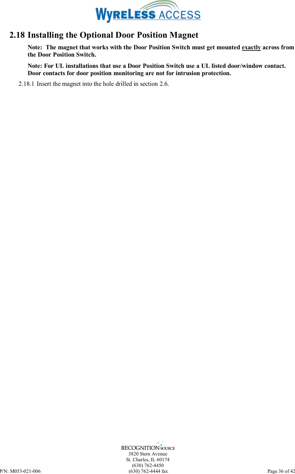   3820 Stern Avenue St. Charles, IL 60174 (630) 762-4450 P/N: M053-021-006  (630) 762-4444 fax   Page 36 of 42 2.18 Installing the Optional Door Position Magnet Note:  The magnet that works with the Door Position Switch must get mounted exactly across from the Door Position Switch. Note: For UL installations that use a Door Position Switch use a UL listed door/window contact.  Door contacts for door position monitoring are not for intrusion protection. 2.18.1 Insert the magnet into the hole drilled in section 2.6. 