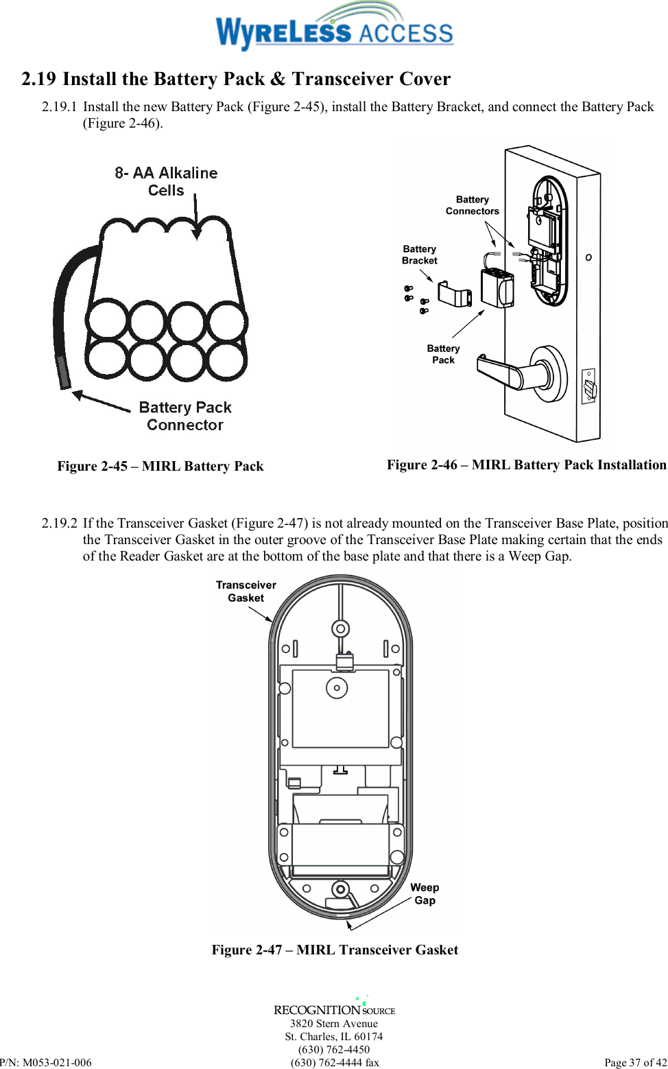   3820 Stern Avenue St. Charles, IL 60174 (630) 762-4450 P/N: M053-021-006  (630) 762-4444 fax   Page 37 of 42 2.19 Install the Battery Pack &amp; Transceiver Cover 2.19.1 Install the new Battery Pack (Figure 2-45), install the Battery Bracket, and connect the Battery Pack (Figure 2-46).   Figure 2-45 – MIRL Battery Pack  Figure 2-46 – MIRL Battery Pack Installation  2.19.2 If the Transceiver Gasket (Figure 2-47) is not already mounted on the Transceiver Base Plate, position the Transceiver Gasket in the outer groove of the Transceiver Base Plate making certain that the ends of the Reader Gasket are at the bottom of the base plate and that there is a Weep Gap.  Figure 2-47 – MIRL Transceiver Gasket 