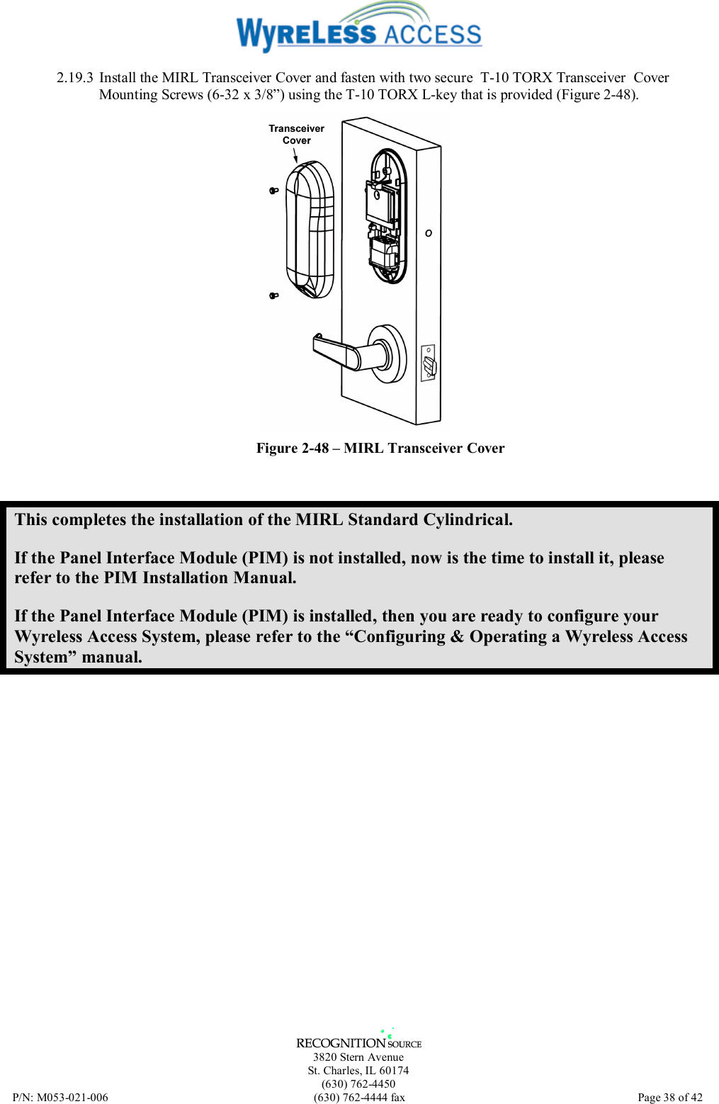   3820 Stern Avenue St. Charles, IL 60174 (630) 762-4450 P/N: M053-021-006  (630) 762-4444 fax   Page 38 of 42 2.19.3 Install the MIRL Transceiver Cover and fasten with two secure  T-10 TORX Transceiver  Cover Mounting Screws (6-32 x 3/8”) using the T-10 TORX L-key that is provided (Figure 2-48).  Figure 2-48 – MIRL Transceiver Cover This completes the installation of the MIRL Standard Cylindrical. If the Panel Interface Module (PIM) is not installed, now is the time to install it, please refer to the PIM Installation Manual. If the Panel Interface Module (PIM) is installed, then you are ready to configure your Wyreless Access System, please refer to the “Configuring &amp; Operating a Wyreless Access System” manual. 