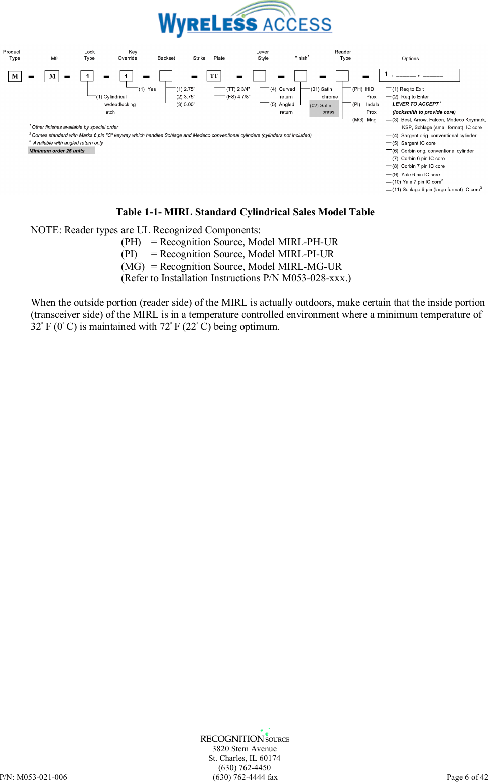   3820 Stern Avenue St. Charles, IL 60174 (630) 762-4450 P/N: M053-021-006  (630) 762-4444 fax   Page 6 of 42  Table 1-1- MIRL Standard Cylindrical Sales Model Table NOTE: Reader types are UL Recognized Components: (PH)  = Recognition Source, Model MIRL-PH-UR (PI)   = Recognition Source, Model MIRL-PI-UR (MG)   = Recognition Source, Model MIRL-MG-UR (Refer to Installation Instructions P/N M053-028-xxx.) When the outside portion (reader side) of the MIRL is actually outdoors, make certain that the inside portion (transceiver side) of the MIRL is in a temperature controlled environment where a minimum temperature of 32◦ F (0◦ C) is maintained with 72◦ F (22◦ C) being optimum.  