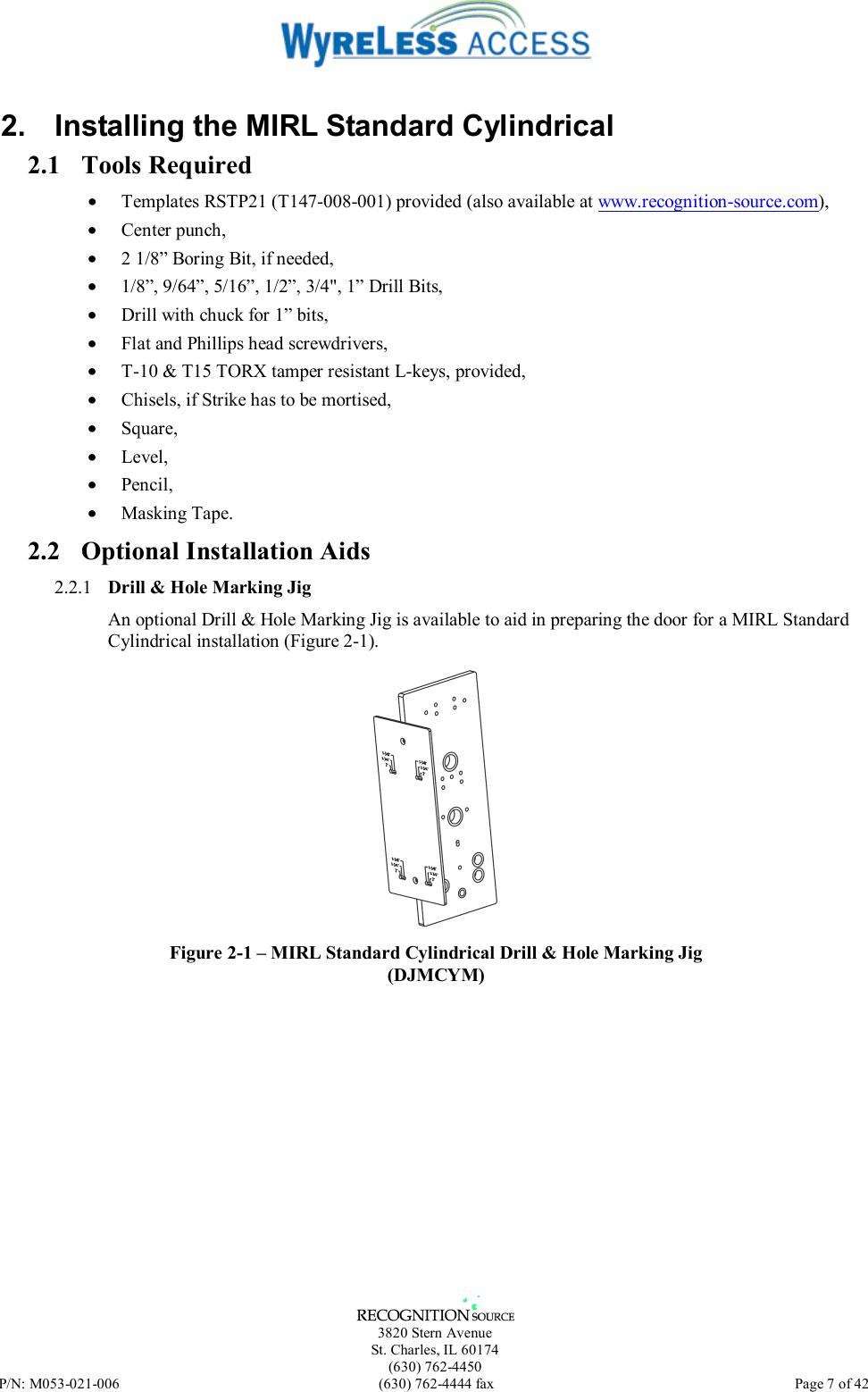   3820 Stern Avenue St. Charles, IL 60174 (630) 762-4450 P/N: M053-021-006  (630) 762-4444 fax   Page 7 of 42 2.  Installing the MIRL Standard Cylindrical 2.1 Tools Required •  Templates RSTP21 (T147-008-001) provided (also available at www.recognition-source.com), •  Center punch, •  2 1/8” Boring Bit, if needed, •  1/8”, 9/64”, 5/16”, 1/2”, 3/4&quot;, 1” Drill Bits, •  Drill with chuck for 1” bits, •  Flat and Phillips head screwdrivers, •  T-10 &amp; T15 TORX tamper resistant L-keys, provided, •  Chisels, if Strike has to be mortised, •  Square, •  Level, •  Pencil, •  Masking Tape. 2.2  Optional Installation Aids 2.2.1  Drill &amp; Hole Marking Jig An optional Drill &amp; Hole Marking Jig is available to aid in preparing the door for a MIRL Standard Cylindrical installation (Figure 2-1).  Figure 2-1 – MIRL Standard Cylindrical Drill &amp; Hole Marking Jig (DJMCYM) 