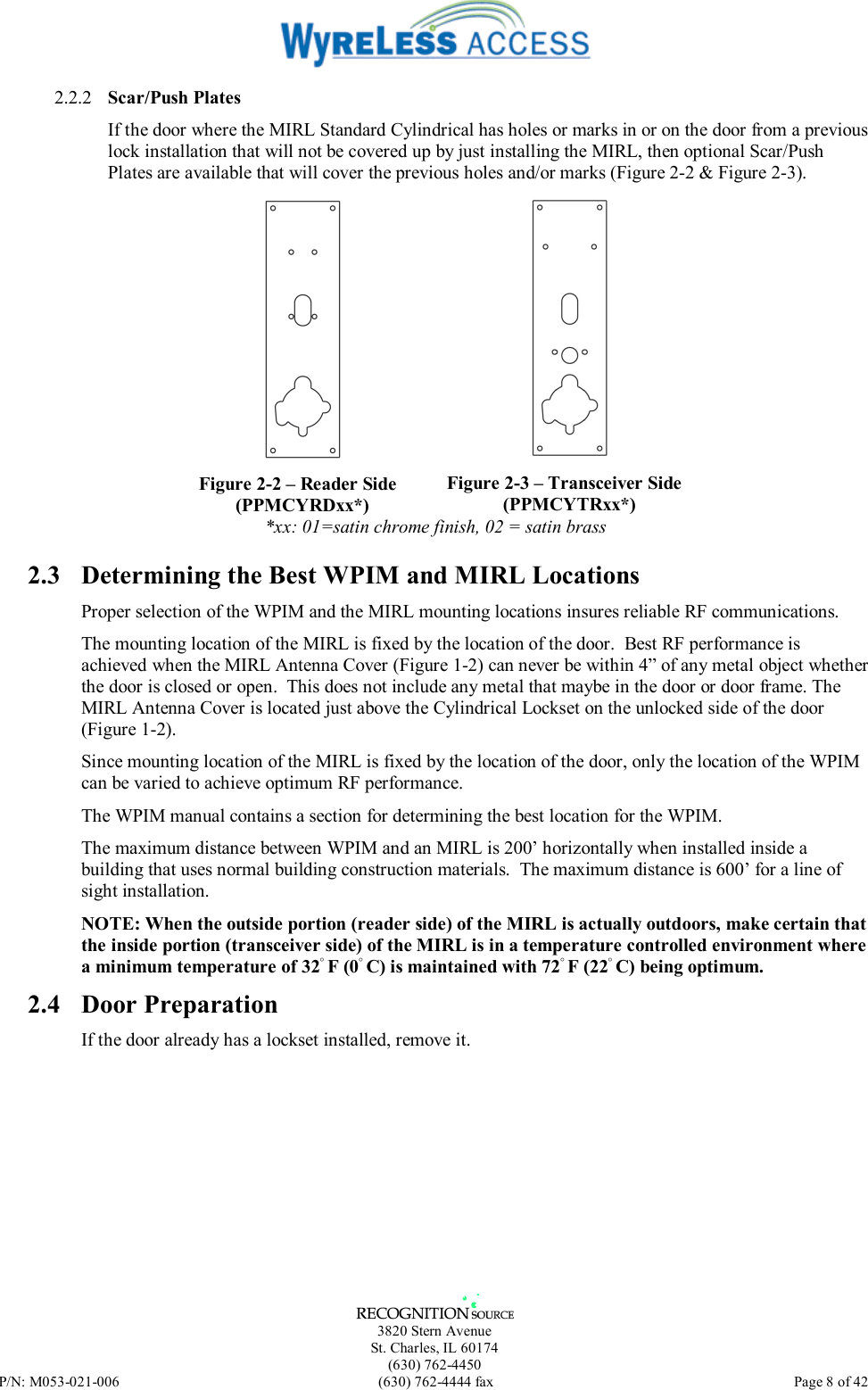   3820 Stern Avenue St. Charles, IL 60174 (630) 762-4450 P/N: M053-021-006  (630) 762-4444 fax   Page 8 of 42 2.2.2  Scar/Push Plates If the door where the MIRL Standard Cylindrical has holes or marks in or on the door from a previous lock installation that will not be covered up by just installing the MIRL, then optional Scar/Push Plates are available that will cover the previous holes and/or marks (Figure 2-2 &amp; Figure 2-3).  Figure 2-2 – Reader Side (PPMCYRDxx*)  Figure 2-3 – Transceiver Side (PPMCYTRxx*) *xx: 01=satin chrome finish, 02 = satin brass 2.3  Determining the Best WPIM and MIRL Locations Proper selection of the WPIM and the MIRL mounting locations insures reliable RF communications. The mounting location of the MIRL is fixed by the location of the door.  Best RF performance is achieved when the MIRL Antenna Cover (Figure 1-2) can never be within 4” of any metal object whether the door is closed or open.  This does not include any metal that maybe in the door or door frame. The MIRL Antenna Cover is located just above the Cylindrical Lockset on the unlocked side of the door (Figure 1-2). Since mounting location of the MIRL is fixed by the location of the door, only the location of the WPIM can be varied to achieve optimum RF performance. The WPIM manual contains a section for determining the best location for the WPIM.  The maximum distance between WPIM and an MIRL is 200’ horizontally when installed inside a building that uses normal building construction materials.  The maximum distance is 600’ for a line of sight installation. NOTE: When the outside portion (reader side) of the MIRL is actually outdoors, make certain that the inside portion (transceiver side) of the MIRL is in a temperature controlled environment where a minimum temperature of 32◦ F (0◦ C) is maintained with 72◦ F (22◦ C) being optimum.  2.4 Door Preparation If the door already has a lockset installed, remove it. 