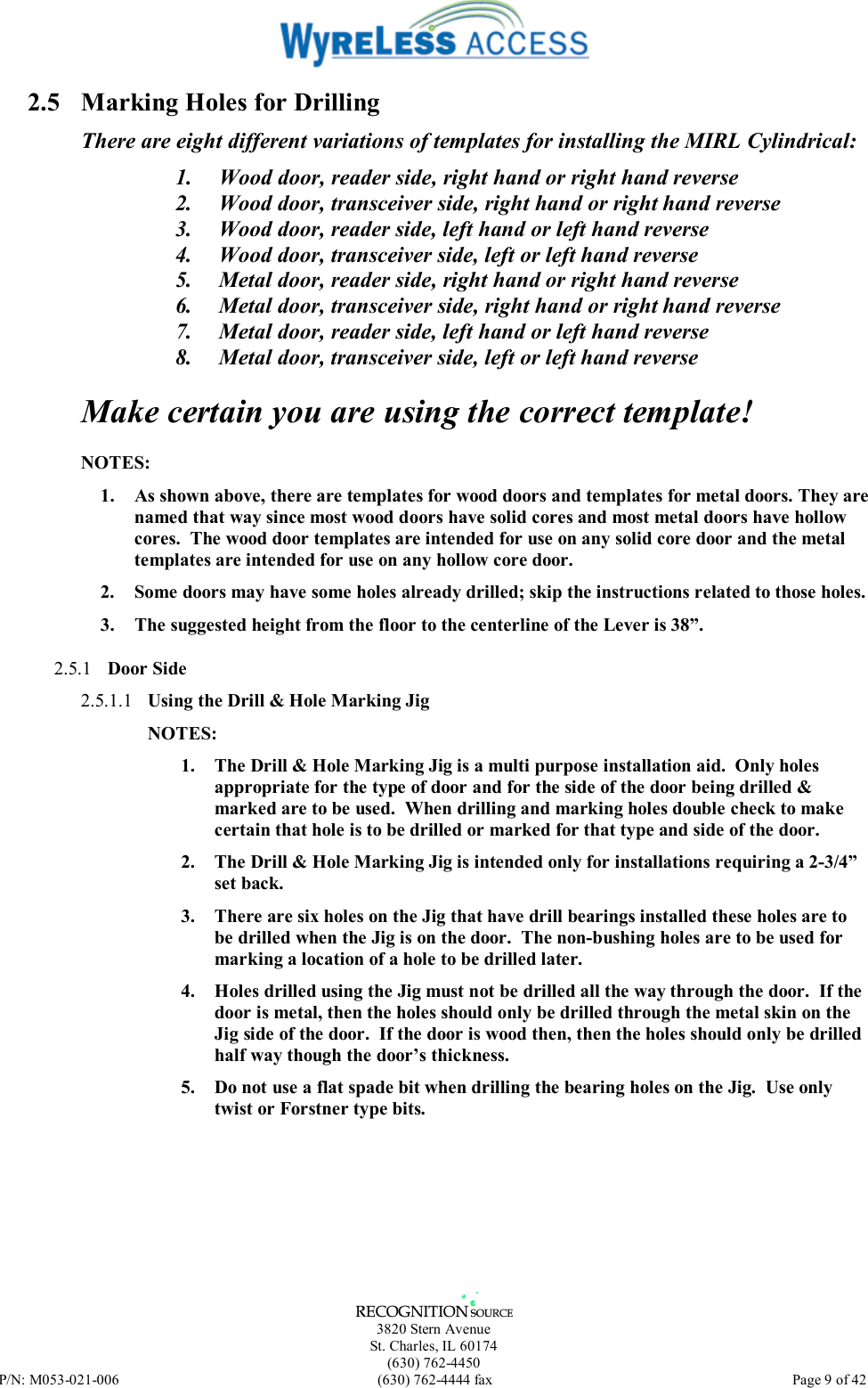   3820 Stern Avenue St. Charles, IL 60174 (630) 762-4450 P/N: M053-021-006  (630) 762-4444 fax   Page 9 of 42 2.5  Marking Holes for Drilling There are eight different variations of templates for installing the MIRL Cylindrical: 1.  Wood door, reader side, right hand or right hand reverse 2.  Wood door, transceiver side, right hand or right hand reverse 3.  Wood door, reader side, left hand or left hand reverse 4.  Wood door, transceiver side, left or left hand reverse 5.  Metal door, reader side, right hand or right hand reverse 6.  Metal door, transceiver side, right hand or right hand reverse 7.  Metal door, reader side, left hand or left hand reverse 8.  Metal door, transceiver side, left or left hand reverse Make certain you are using the correct template! NOTES:  1.  As shown above, there are templates for wood doors and templates for metal doors. They are named that way since most wood doors have solid cores and most metal doors have hollow cores.  The wood door templates are intended for use on any solid core door and the metal templates are intended for use on any hollow core door. 2.  Some doors may have some holes already drilled; skip the instructions related to those holes. 3.  The suggested height from the floor to the centerline of the Lever is 38”. 2.5.1  Door Side 2.5.1.1  Using the Drill &amp; Hole Marking Jig NOTES:  1.  The Drill &amp; Hole Marking Jig is a multi purpose installation aid.  Only holes appropriate for the type of door and for the side of the door being drilled &amp; marked are to be used.  When drilling and marking holes double check to make certain that hole is to be drilled or marked for that type and side of the door. 2.  The Drill &amp; Hole Marking Jig is intended only for installations requiring a 2-3/4” set back. 3.  There are six holes on the Jig that have drill bearings installed these holes are to be drilled when the Jig is on the door.  The non-bushing holes are to be used for marking a location of a hole to be drilled later. 4.  Holes drilled using the Jig must not be drilled all the way through the door.  If the door is metal, then the holes should only be drilled through the metal skin on the Jig side of the door.  If the door is wood then, then the holes should only be drilled half way though the door’s thickness.  5.  Do not use a flat spade bit when drilling the bearing holes on the Jig.  Use only twist or Forstner type bits.  