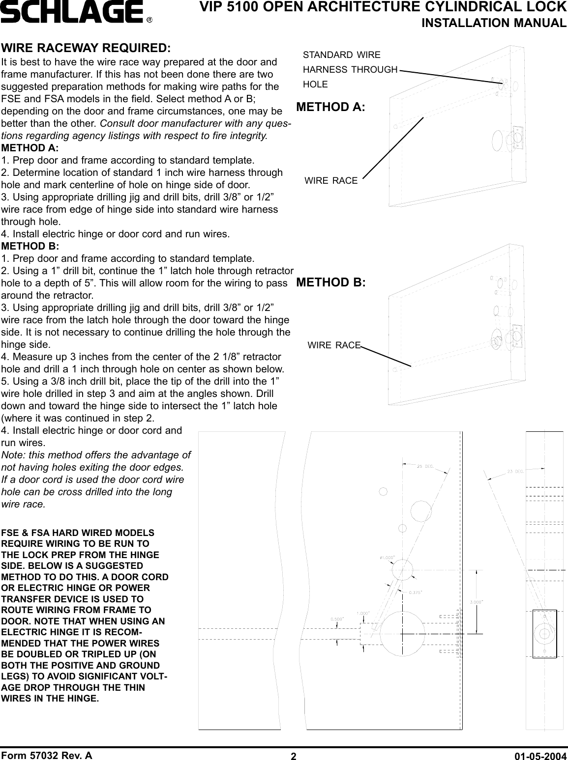 Form 57032 Rev. A 01-05-20042VIP 5100 OPEN ARCHITECTURE CYLINDRICAL LOCKINSTALLATION MANUALWIRE RACEWAY REQUIRED:It is best to have the wire race way prepared at the door andframe manufacturer. If this has not been done there are twosuggested preparation methods for making wire paths for theFSE and FSA models in the field. Select method A or B;depending on the door and frame circumstances, one may bebetter than the other. Consult door manufacturer with any ques-tions regarding agency listings with respect to fire integrity.METHOD A:1. Prep door and frame according to standard template.2. Determine location of standard 1 inch wire harness throughhole and mark centerline of hole on hinge side of door.3. Using appropriate drilling jig and drill bits, drill 3/8” or 1/2”wire race from edge of hinge side into standard wire harnessthrough hole.4. Install electric hinge or door cord and run wires.METHOD B:1. Prep door and frame according to standard template.2. Using a 1” drill bit, continue the 1” latch hole through retractorhole to a depth of 5”. This will allow room for the wiring to passaround the retractor.3. Using appropriate drilling jig and drill bits, drill 3/8” or 1/2”wire race from the latch hole through the door toward the hingeside. It is not necessary to continue drilling the hole through thehinge side.4. Measure up 3 inches from the center of the 2 1/8” retractorhole and drill a 1 inch through hole on center as shown below.5. Using a 3/8 inch drill bit, place the tip of the drill into the 1”wire hole drilled in step 3 and aim at the angles shown. Drilldown and toward the hinge side to intersect the 1” latch hole(where it was continued in step 2.4. Install electric hinge or door cord andrun wires.Note: this method offers the advantage ofnot having holes exiting the door edges.If a door cord is used the door cord wirehole can be cross drilled into the longwire race.WIRE RACEWIRE RACESTANDARD WIREHARNESS THROUGHHOLEMETHOD B:METHOD A:FSE &amp; FSA HARD WIRED MODELSREQUIRE WIRING TO BE RUN TOTHE LOCK PREP FROM THE HINGESIDE. BELOW IS A SUGGESTEDMETHOD TO DO THIS. A DOOR CORDOR ELECTRIC HINGE OR POWERTRANSFER DEVICE IS USED TOROUTE WIRING FROM FRAME TODOOR. NOTE THAT WHEN USING ANELECTRIC HINGE IT IS RECOM-MENDED THAT THE POWER WIRESBE DOUBLED OR TRIPLED UP (ONBOTH THE POSITIVE AND GROUNDLEGS) TO AVOID SIGNIFICANT VOLT-AGE DROP THROUGH THE THINWIRES IN THE HINGE.