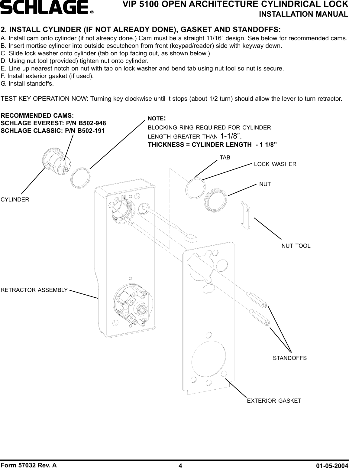 Form 57032 Rev. A 01-05-20044VIP 5100 OPEN ARCHITECTURE CYLINDRICAL LOCKINSTALLATION MANUAL2. INSTALL CYLINDER (IF NOT ALREADY DONE), GASKET AND STANDOFFS:A. Install cam onto cylinder (if not already done.) Cam must be a straight 11/16” design. See below for recommended cams.B. Insert mortise cylinder into outside escutcheon from front (keypad/reader) side with keyway down.C. Slide lock washer onto cylinder (tab on top facing out, as shown below.)D. Using nut tool (provided) tighten nut onto cylinder.E. Line up nearest notch on nut with tab on lock washer and bend tab using nut tool so nut is secure. F. Install exterior gasket (if used).G. Install standoffs.TEST KEY OPERATION NOW: Turning key clockwise until it stops (about 1/2 turn) should allow the lever to turn retractor.CYLINDERRECOMMENDED CAMS:SCHLAGE EVEREST: P/N B502-948SCHLAGE CLASSIC: P/N B502-191NUT TOOLRETRACTOR ASSEMBLYLOCK WASHERNUTSTANDOFFSEXTERIOR GASKETTABNOTE:BLOCKING RING REQUIRED FOR CYLINDERLENGTH GREATER THAN 1-1/8”.THICKNESS = CYLINDER LENGTH  - 1 1/8”