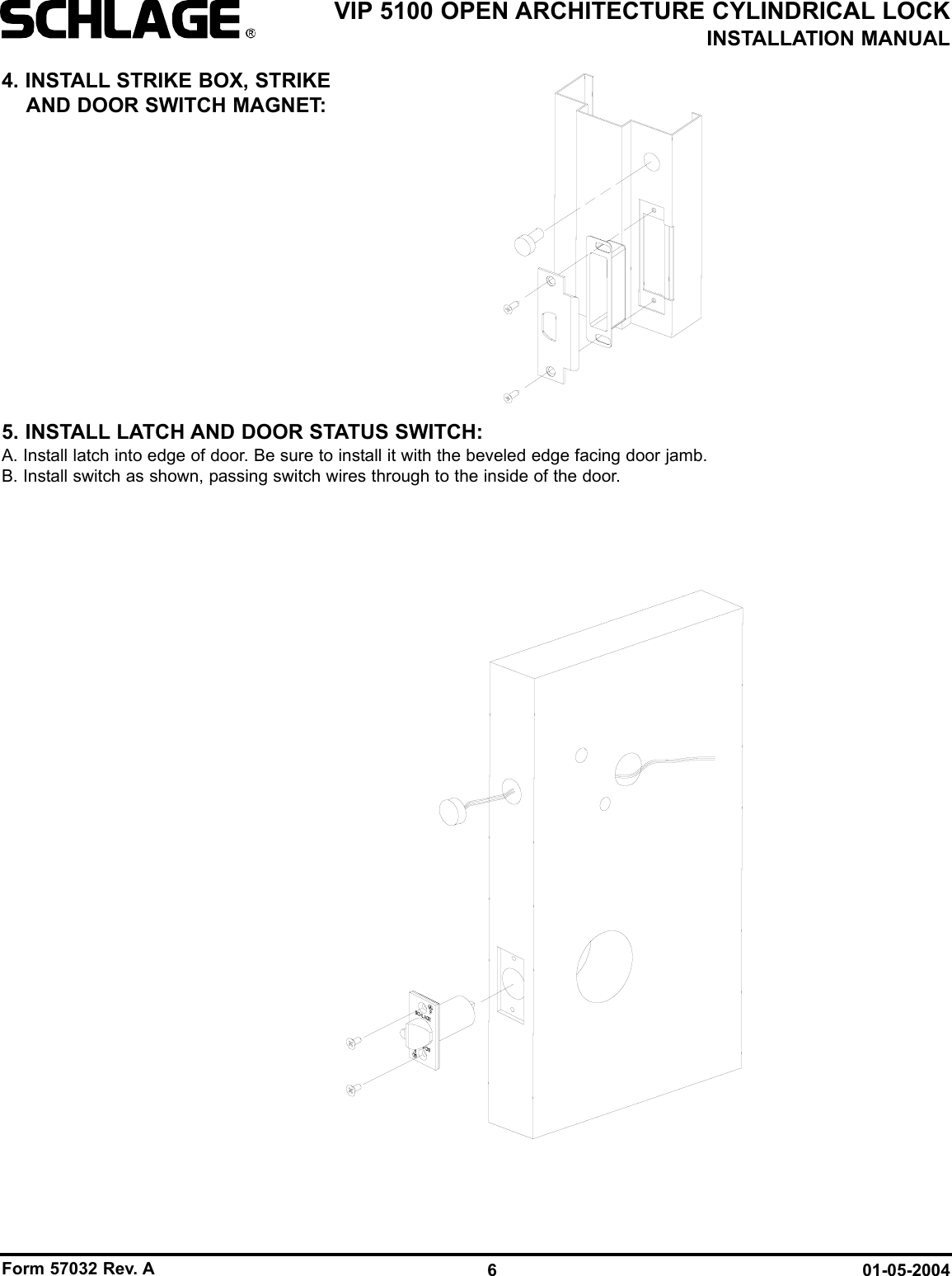 Form 57032 Rev. A 01-05-20046VIP 5100 OPEN ARCHITECTURE CYLINDRICAL LOCKINSTALLATION MANUAL4. INSTALL STRIKE BOX, STRIKEAND DOOR SWITCH MAGNET:5. INSTALL LATCH AND DOOR STATUS SWITCH:A. Install latch into edge of door. Be sure to install it with the beveled edge facing door jamb.B. Install switch as shown, passing switch wires through to the inside of the door.