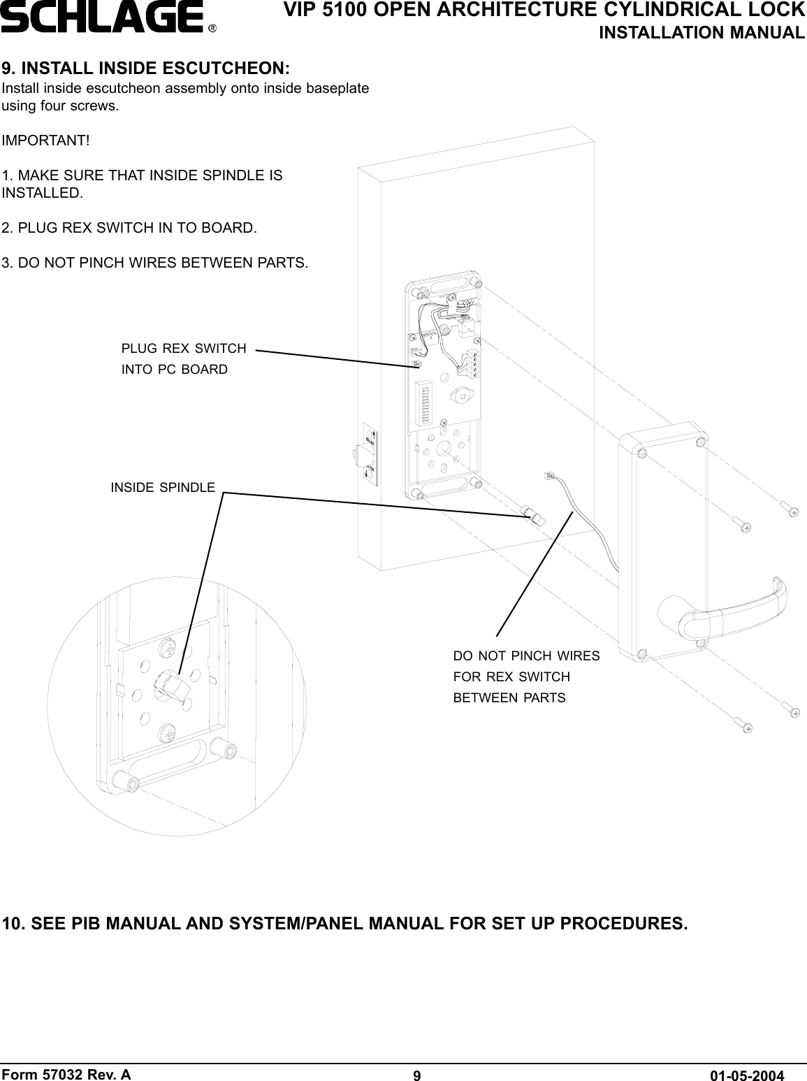 Form 57032 Rev. A 9VIP 5100 OPEN ARCHITECTURE CYLINDRICAL LOCKINSTALLATION MANUAL01-05-20049. INSTALL INSIDE ESCUTCHEON:Install inside escutcheon assembly onto inside baseplateusing four screws.IMPORTANT!1. MAKE SURE THAT INSIDE SPINDLE ISINSTALLED. 2. PLUG REX SWITCH IN TO BOARD.3. DO NOT PINCH WIRES BETWEEN PARTS.10. SEE PIB MANUAL AND SYSTEM/PANEL MANUAL FOR SET UP PROCEDURES.INSIDE SPINDLEPLUG REX SWITCHINTO PC BOARDDO NOT PINCH WIRESFOR REX SWITCHBETWEEN PARTS