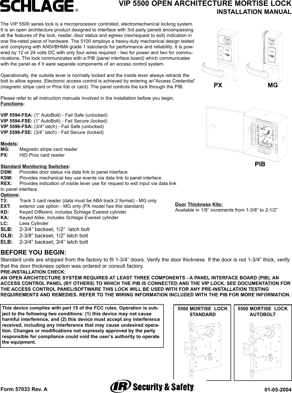 Form 57033 Rev. A 01-05-2004VIP 5500 OPEN ARCHITECTURE MORTISE LOCKINSTALLATION MANUAL5500 MORTISE  LOCKAUTOBOLT5500 MORTISE  LOCKSTANDARDThe VIP 5500 series lock is a microprocessor controlled, electromechanical locking system.It is an open architecture product designed to interface with 3rd party panels encompassingall the features of the lock, reader, door status and egress (rex/request to exit) indication inone fire-rated piece of hardware. The 5100 employs a heavy-duty mechanical design testedand complying with ANSI/BHMA grade 1 standards for performance and reliability. It is pow-ered by 12 or 24 volts DC with only four wires required - two for power and two for commu-nications. The lock communicates with a PIB (panel interface board) which communicateswith the panel as if it were separate components of an access control system.Operationally, the outside lever is normally locked and the inside lever always retracts thebolt to allow egress. Electronic access control is achieved by entering an”Access Credential”(magnetic stripe card or Prox fob or card). The panel controls the lock through the PIB.Please refer to all instruction manuals involved in the installation before you begin. Functions:VIP 5594-FSA: (1” AutoBolt) - Fail Safe (unlocked)VIP 5594-FSE: (1” AutoBolt) - Fail Secure (locked)VIP 5596-FSA: (3/4” latch) - Fail Safe (unlocked)VIP 5596-FSE: (3/4” latch) - Fail Secure (locked)Models:MG: Magnetic stripe card readerPX: HID Prox card readerStandard Monitoring Switches:DSM: Provides door status via data link to panel interfaceKSM: Provides mechanical key use events via data link to panel interfaceREX: Provides indication of inside lever use for request to exit input via data link to panel interfaceOptions:T3: Track 3 card reader (data must be ABA track 2 format) - MG onlyEXT: exterior use option - MG only (PX model has this standard)KD: Keyed Different, includes Schlage Everest cylinderKA: Keyed Alike, includes Schlage Everest cylinderLC: Less CylinderSLB: 2-3/4” backset, 1/2”  latch boltOLB: 2-3/8” backset, 1/2” latch boltELB: 2-3/4” backset, 3/4” latch boltBEFORE YOU BEGIN:Standard units are shipped from the factory to fit 1-3/4” doors. Verify the door thickness. If the door is not 1-3/4” thick, verifythat the door thickness option was ordered or consult factory.PRE-INSTALLATION CHECK:AN OPEN ARCHITECTURE SYSTEM REQUIRES AT LEAST THREE COMPONENTS - A PANEL INTERFACE BOARD (PIB), ANACCESS CONTROL PANEL (BY OTHERS) TO WHICH THE PIB IS CONNECTED AND THE VIP LOCK. SEE DOCUMENTATION FORTHE ACCESS CONTROL PANEL/SOFTWARE THIS LOCK WILL BE USED WITH FOR ANY PRE-INSTALLATION TESTINGREQUIREMENTS AND REMEDIES. REFER TO THE WIRING INFORMATION INCLUDED WITH THE PIB FOR MORE INFORMATION.PIBPX MGDoor Thickness Kits:Available in 1/8” increments from 1-3/8” to 2-1/2”This device complies with part 15 of the FCC rules. Operation is sub-ject to the following two conditions: (1) this device may not causeharmful interference, and (2) this device must accept any interferencereceived, including any interference that may cause undesired opera-tion. Changes or modifications not expressly approved by the partyresponsible for compliance could void the user’s authority to operatethe equipment.