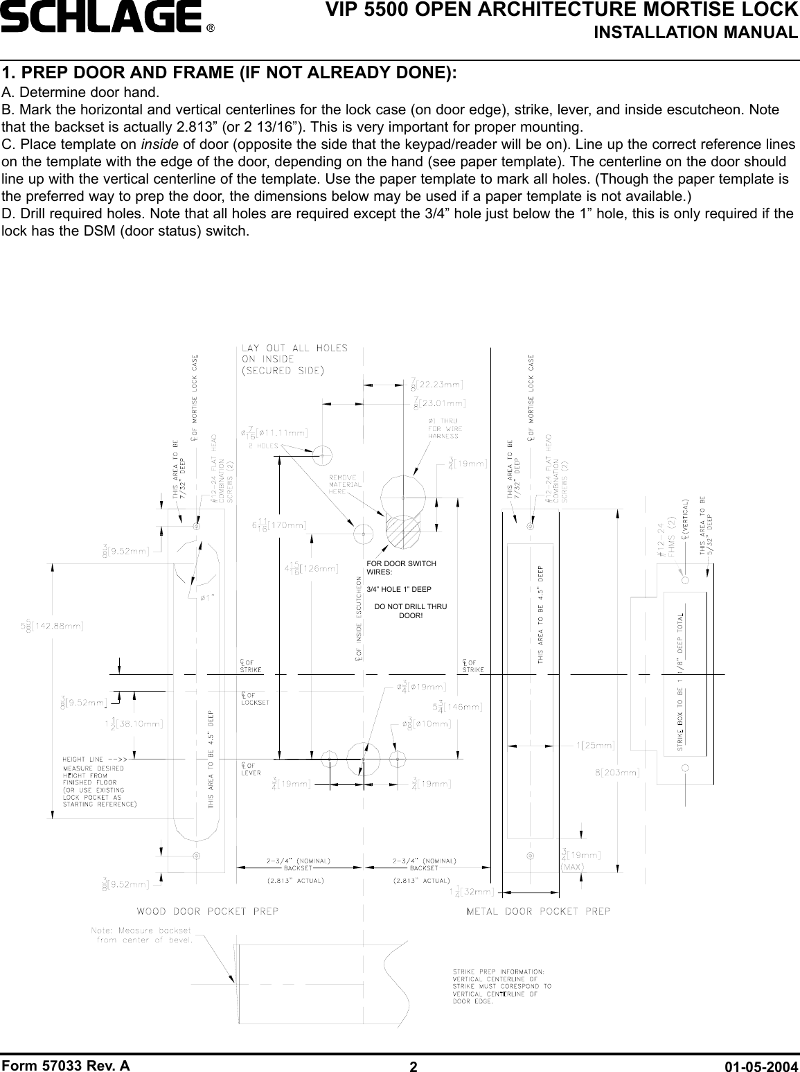 Form 57033 Rev. A 01-05-20042VIP 5500 OPEN ARCHITECTURE MORTISE LOCKINSTALLATION MANUAL1. PREP DOOR AND FRAME (IF NOT ALREADY DONE):A. Determine door hand. B. Mark the horizontal and vertical centerlines for the lock case (on door edge), strike, lever, and inside escutcheon. Notethat the backset is actually 2.813” (or 2 13/16”). This is very important for proper mounting.C. Place template on inside of door (opposite the side that the keypad/reader will be on). Line up the correct reference lineson the template with the edge of the door, depending on the hand (see paper template). The centerline on the door shouldline up with the vertical centerline of the template. Use the paper template to mark all holes. (Though the paper template isthe preferred way to prep the door, the dimensions below may be used if a paper template is not available.)D. Drill required holes. Note that all holes are required except the 3/4” hole just below the 1” hole, this is only required if thelock has the DSM (door status) switch.FOR DOOR SWITCHWIRES:3/4” HOLE 1” DEEPDO NOT DRILL THRUDOOR!