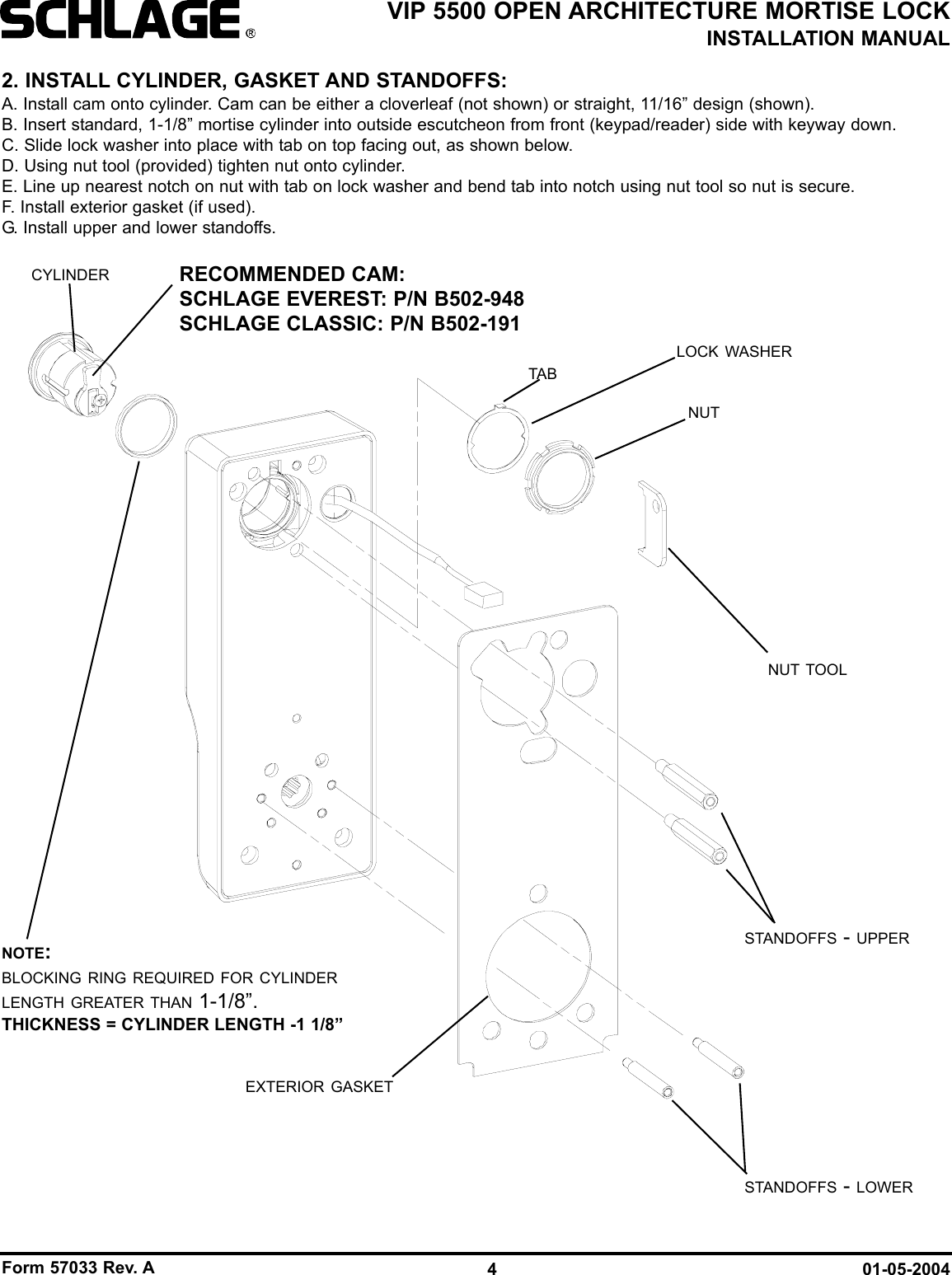 Form 57033 Rev. A 01-05-20044VIP 5500 OPEN ARCHITECTURE MORTISE LOCKINSTALLATION MANUAL2. INSTALL CYLINDER, GASKET AND STANDOFFS:A. Install cam onto cylinder. Cam can be either a cloverleaf (not shown) or straight, 11/16” design (shown).B. Insert standard, 1-1/8” mortise cylinder into outside escutcheon from front (keypad/reader) side with keyway down.C. Slide lock washer into place with tab on top facing out, as shown below.D. Using nut tool (provided) tighten nut onto cylinder.E. Line up nearest notch on nut with tab on lock washer and bend tab into notch using nut tool so nut is secure. F. Install exterior gasket (if used).G. Install upper and lower standoffs.CYLINDER RECOMMENDED CAM:SCHLAGE EVEREST: P/N B502-948SCHLAGE CLASSIC: P/N B502-191NUT TOOLEXTERIOR GASKETLOCK WASHERNUTSTANDOFFS - UPPERSTANDOFFS - LOWERTABNOTE:BLOCKING RING REQUIRED FOR CYLINDERLENGTH GREATER THAN 1-1/8”.THICKNESS = CYLINDER LENGTH -1 1/8”