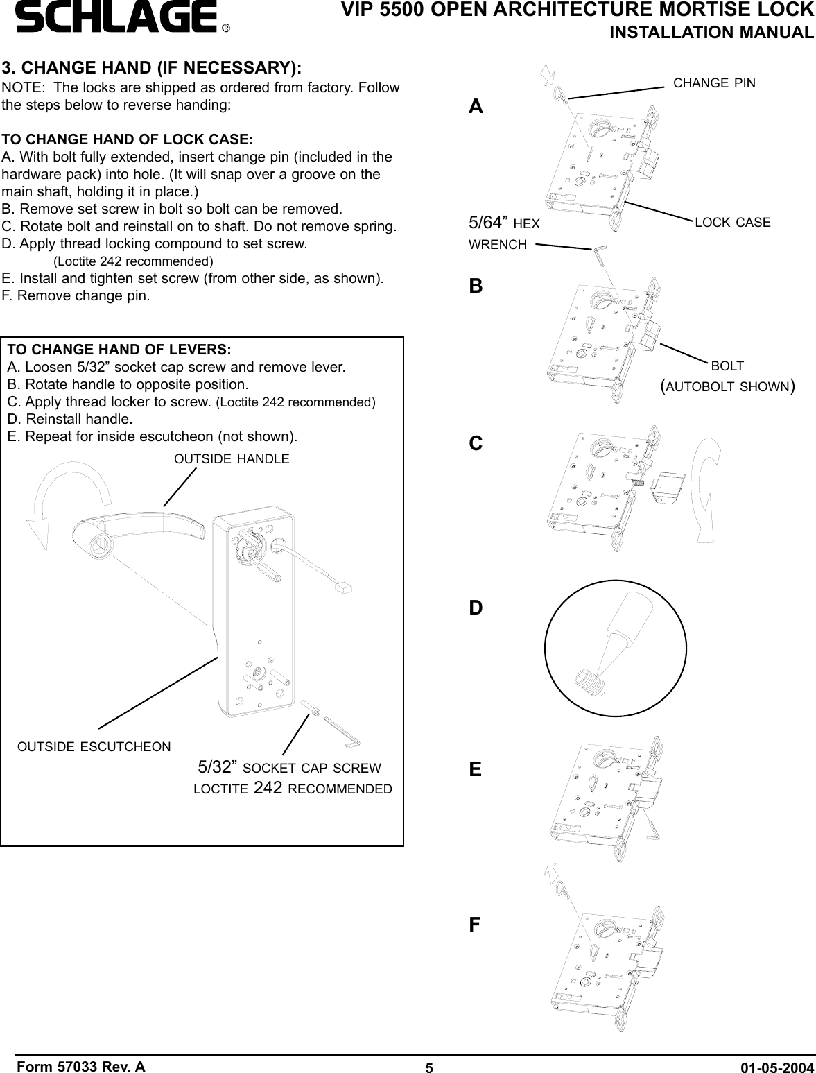 Form 57033 Rev. A 01-05-20045VIP 5500 OPEN ARCHITECTURE MORTISE LOCKINSTALLATION MANUAL3. CHANGE HAND (IF NECESSARY):NOTE: The locks are shipped as ordered from factory. Followthe steps below to reverse handing:TO CHANGE HAND OF LOCK CASE:A. With bolt fully extended, insert change pin (included in thehardware pack) into hole. (It will snap over a groove on themain shaft, holding it in place.)B. Remove set screw in bolt so bolt can be removed.C. Rotate bolt and reinstall on to shaft. Do not remove spring.D. Apply thread locking compound to set screw. (Loctite 242 recommended)E. Install and tighten set screw (from other side, as shown).F. Remove change pin.5/32” SOCKET CAP SCREWLOCTITE 242 RECOMMENDEDOUTSIDE ESCUTCHEONOUTSIDE HANDLECHANGE PINLOCK CASE5/64” HEXWRENCHBOLT(AUTOBOLT SHOWN)TO CHANGE HAND OF LEVERS:A. Loosen 5/32” socket cap screw and remove lever.B. Rotate handle to opposite position.C. Apply thread locker to screw. (Loctite 242 recommended)D. Reinstall handle.E. Repeat for inside escutcheon (not shown).ABCEDF