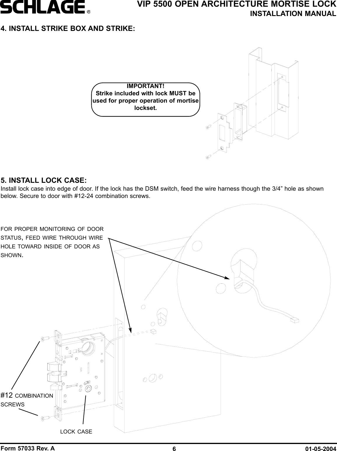 Form 57033 Rev. A 01-05-20046VIP 5500 OPEN ARCHITECTURE MORTISE LOCKINSTALLATION MANUALLOCK CASE#12 COMBINATIONSCREWSFOR PROPER MONITORING OF DOORSTATUS, FEED WIRE THROUGH WIREHOLE TOWARD INSIDE OF DOOR ASSHOWN.4. INSTALL STRIKE BOX AND STRIKE:5. INSTALL LOCK CASE:Install lock case into edge of door. If the lock has the DSM switch, feed the wire harness though the 3/4” hole as shownbelow. Secure to door with #12-24 combination screws.IMPORTANT!Strike included with lock MUST beused for proper operation of mortiselockset.