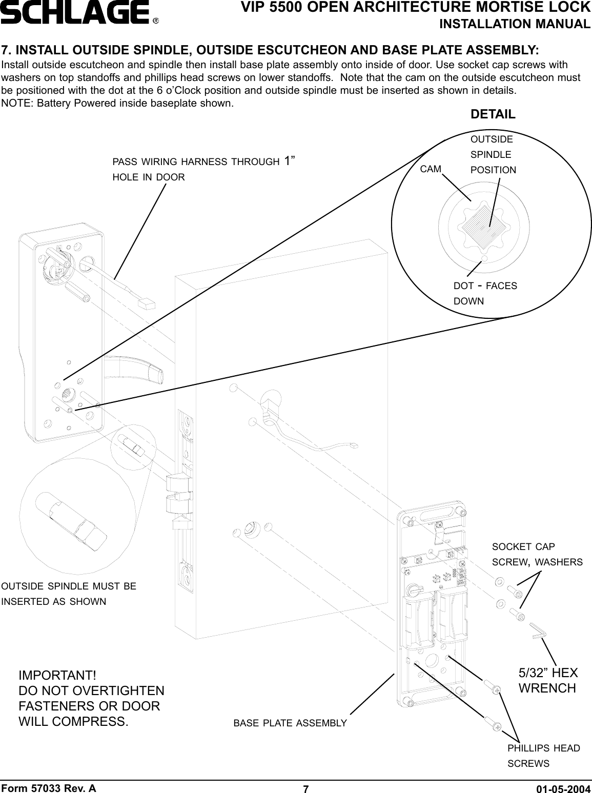 Form 57033 Rev. A 01-05-20047VIP 5500 OPEN ARCHITECTURE MORTISE LOCKINSTALLATION MANUAL7. INSTALL OUTSIDE SPINDLE, OUTSIDE ESCUTCHEON AND BASE PLATE ASSEMBLY:Install outside escutcheon and spindle then install base plate assembly onto inside of door. Use socket cap screws withwashers on top standoffs and phillips head screws on lower standoffs.  Note that the cam on the outside escutcheon mustbe positioned with the dot at the 6 o’Clock position and outside spindle must be inserted as shown in details.NOTE: Battery Powered inside baseplate shown.OUTSIDE SPINDLE MUST BEINSERTED AS SHOWNSOCKET CAPSCREW, WASHERS5/32” HEXWRENCHBASE PLATE ASSEMBLYPASS WIRING HARNESS THROUGH 1”HOLE IN DOORPHILLIPS HEADSCREWSDOT - FACESDOWNOUTSIDESPINDLEPOSITIONCAMDETAILIMPORTANT!DO NOT OVERTIGHTENFASTENERS OR DOORWILL COMPRESS.