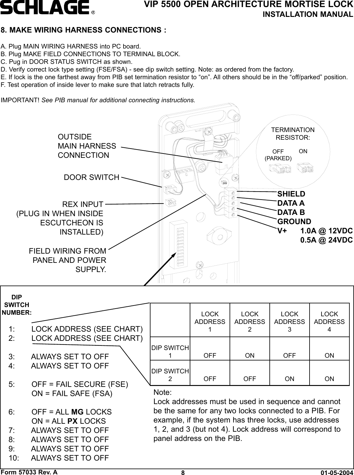 Form 57033 Rev. A 01-05-20048VIP 5500 OPEN ARCHITECTURE MORTISE LOCKINSTALLATION MANUALFIELD WIRING FROMPANEL AND POWERSUPPLY.DOOR SWITCHREX INPUT(PLUG IN WHEN INSIDEESCUTCHEON ISINSTALLED)8. MAKE WIRING HARNESS CONNECTIONS :A. Plug MAIN WIRING HARNESS into PC board.B. Plug MAKE FIELD CONNECTIONS TO TERMINAL BLOCK.C. Pug in DOOR STATUS SWITCH as shown.D. Verify correct lock type setting (FSE/FSA) - see dip switch setting. Note: as ordered from the factory.E. If lock is the one farthest away from PIB set termination resistor to “on”. All others should be in the “off/parked” position.F. Test operation of inside lever to make sure that latch retracts fully.IMPORTANT! See PIB manual for additional connecting instructions.SHIELDDATA ADATA BGROUNDV+ 1.0A @ 12VDC0.5A @ 24VDCOUTSIDEMAIN HARNESSCONNECTION OFF(PARKED)ONTERMINATIONRESISTOR:1: LOCK ADDRESS (SEE CHART)2: LOCK ADDRESS (SEE CHART)3: ALWAYS SET TO OFF4: ALWAYS SET TO OFF5: OFF = FAIL SECURE (FSE)ON = FAIL SAFE (FSA)6: OFF = ALL MG LOCKSON = ALL PX LOCKS7: ALWAYS SET TO OFF8: ALWAYS SET TO OFF9: ALWAYS SET TO OFF10: ALWAYS SET TO OFFLOCKADDRESS1LOCKADDRESS2 LOCKADDRESS3 LOCKADDRESS4 DIP SWITCH1OFF ON OFF ONDIP SWITCH2 OFF OFF ON ONDIPSWITCHNUMBER:Note:Lock addresses must be used in sequence and cannotbe the same for any two locks connected to a PIB. Forexample, if the system has three locks, use addresses1, 2, and 3 (but not 4). Lock address will correspond topanel address on the PIB.