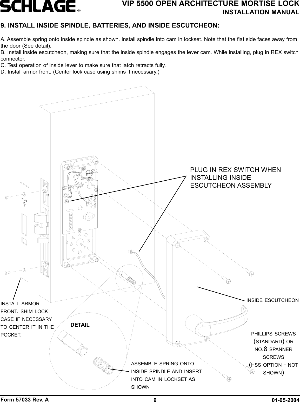 Form 57033 Rev. A 01-05-20049VIP 5500 OPEN ARCHITECTURE MORTISE LOCKINSTALLATION MANUALASSEMBLE SPRING ONTOINSIDE SPINDLE AND INSERTINTO CAM IN LOCKSET ASSHOWNINSTALL ARMORFRONT. SHIM LOCKCASE IF NECESSARYTO CENTER IT IN THEPOCKET.INSIDE ESCUTCHEONPHILLIPS SCREWS(STANDARD) ORNO.8 SPANNERSCREWS(HSS OPTION - NOTSHOWN)9. INSTALL INSIDE SPINDLE, BATTERIES, AND INSIDE ESCUTCHEON:A. Assemble spring onto inside spindle as shown. install spindle into cam in lockset. Note that the flat side faces away fromthe door (See detail).B. Install inside escutcheon, making sure that the inside spindle engages the lever cam. While installing, plug in REX switchconnector.C. Test operation of inside lever to make sure that latch retracts fully.D. Install armor front. (Center lock case using shims if necessary.)DETAILPLUG IN REX SWITCH WHENINSTALLING INSIDEESCUTCHEON ASSEMBLY