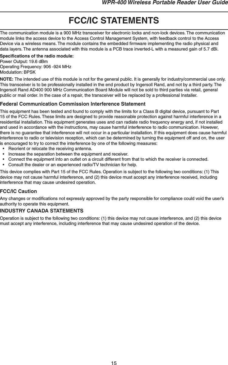 15 WPR-400 Wireless Portable Reader User GuideFCC/IC STATEMENTSThe communication module is a 900 MHz transceiver for electronic locks and non-lock devices. The communication module links the access device to the Access Control Management System, with feedback control to the Access Device via a wireless means. The module contains the embedded ﬁ rmware implementing the radio physical and data layers. The antenna associated with this module is a PCB trace inverted-L with a measured gain of 5.7 dBi.Speciﬁ cations of the radio module:Power Output: 19.6 dBmOperating Frequency: 906 -924 MHzModulation: BPSKNOTE: The intended use of this module is not for the general public. It is generally for industry/commercial use only. This transceiver is to be professionally installed in the end product by Ingersoll Rand, and not by a third party. The Ingersoll Rand AD400 900 MHz Communication Board Module will not be sold to third parties via retail, general public or mail order. In the case of a repair, the transceiver will be replaced by a professional Installer.Federal Communication Commission Interference StatementThis equipment has been tested and found to comply with the limits for a Class B digital device, pursuant to Part 15 of the FCC Rules. These limits are designed to provide reasonable protection against harmful interference in a residential installation. This equipment generates uses and can radiate radio frequency energy and, if not installed and used in accordance with the instructions, may cause harmful interference to radio communication. However, there is no guarantee that interference will not occur in a particular installation. If this equipment does cause harmful interference to radio or television reception, which can be determined by turning the equipment off and on, the user is encouraged to try to correct the interference by one of the following measures:•  Reorient or relocate the receiving antenna.•  Increase the separation between the equipment and receiver.•  Connect the equipment into an outlet on a circuit different from that to which the receiver is connected.•  Consult the dealer or an experienced radio/TV technician for help.This device complies with Part 15 of the FCC Rules. Operation is subject to the following two conditions: (1) This device may not cause harmful interference, and (2) this device must accept any interference received, including interference that may cause undesired operation.FCC/IC CautionAny changes or modiﬁ cations not expressly approved by the party responsible for compliance could void the user’s authority to operate this equipment.INDUSTRY CANADA STATEMENTSOperation is subject to the following two conditions: (1) this device may not cause interference, and (2) this device must accept any interference, including interference that may cause undesired operation of the device.