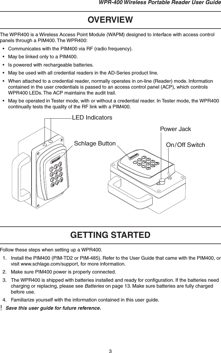 3 WPR-400 Wireless Portable Reader User GuideOVERVIEWThe WPR400 is a Wireless Access Point Module (WAPM) designed to interface with access control panels through a PIM400. The WPR400:•  Communicates with the PIM400 via RF (radio frequency).•  May be linked only to a PIM400.•  Is powered with rechargeable batteries.•  May be used with all credential readers in the AD-Series product line.•  When attached to a credential reader, normally operates in on-line (Reader) mode. Information contained in the user credentials is passed to an access control panel (ACP), which controls WPR400 LEDs. The ACP maintains the audit trail.•  May be operated in Tester mode, with or without a credential reader. In Tester mode, the WPR400 continually tests the quality of the RF link with a PIM400.LED IndicatorsSchlage Button On/Off SwitchPower JackGETTING STARTEDFollow these steps when setting up a WPR400.1.  Install the PIM400 (PIM-TD2 or PIM-485). Refer to the User Guide that came with the PIM400, or visit www.schlage.com/support, for more information.2.  Make sure PIM400 power is properly connected.3.  The WPR400 is shipped with batteries installed and ready for conﬁ guration. If the batteries need charging or replacing, please see Batteries on page 13. Make sure batteries are fully charged before use.4.  Familiarize yourself with the information contained in this user guide. !  Save this user guide for future reference.