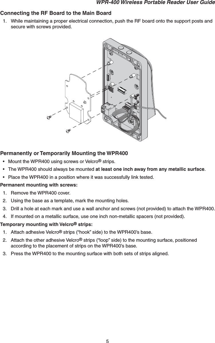 5 WPR-400 Wireless Portable Reader User GuideConnecting the RF Board to the Main Board1.  While maintaining a proper electrical connection, push the RF board onto the support posts and secure with screws provided.Permanently or Temporarily Mounting the WPR400•  Mount the WPR400 using screws or Velcro® strips.•  The WPR400 should always be mounted at least one inch away from any metallic surface.•  Place the WPR400 in a position where it was successfully link tested. Permanent mounting with screws:1.  Remove the WPR400 cover.2.  Using the base as a template, mark the mounting holes.3.  Drill a hole at each mark and use a wall anchor and screws (not provided) to attach the WPR400.4.  If mounted on a metallic surface, use one inch non-metallic spacers (not provided).Temporary mounting with Velcro® strips:1. Attach adhesive Velcro® strips (“hook” side) to the WPR400’s base.2.  Attach the other adhesive Velcro® strips (“loop” side) to the mounting surface, positioned according to the placement of strips on the WPR400’s base.3.  Press the WPR400 to the mounting surface with both sets of strips aligned.