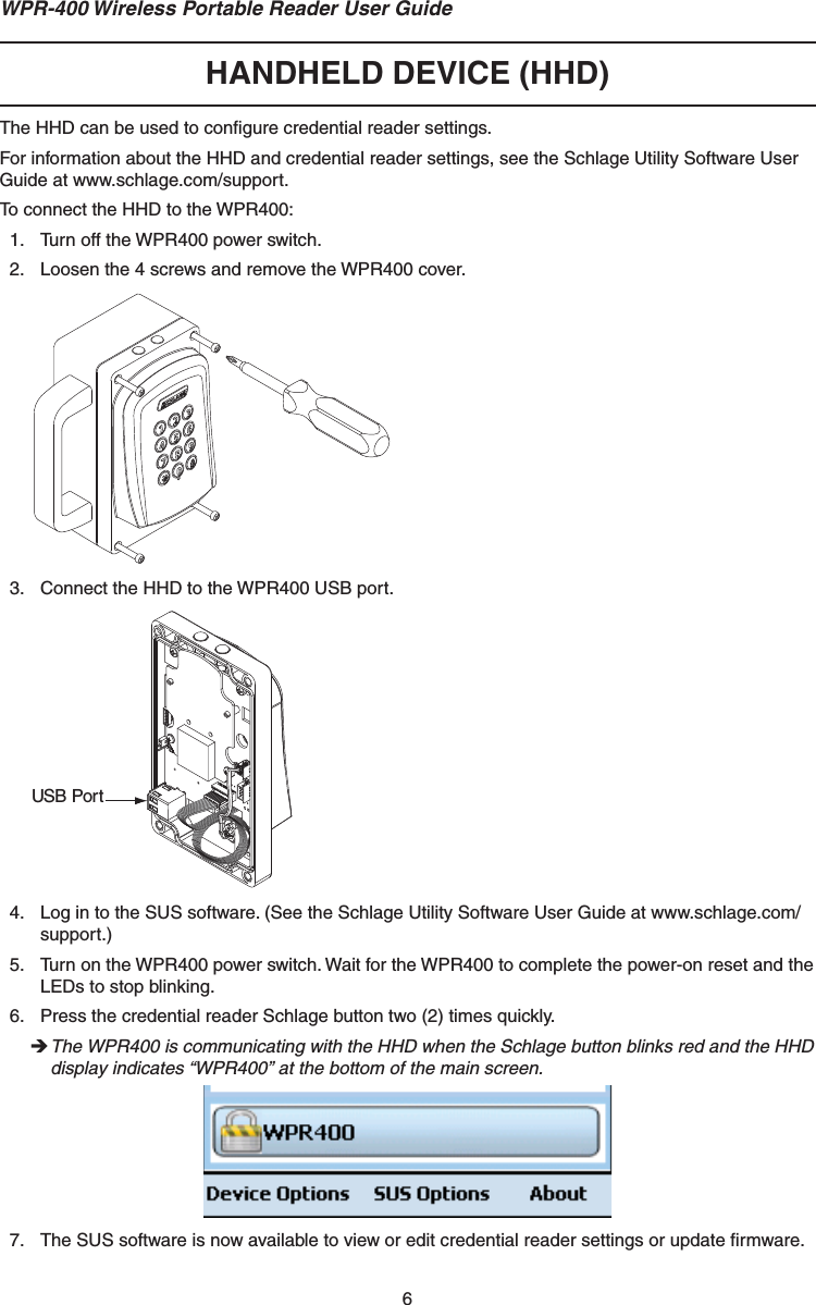 6WPR-400 Wireless Portable Reader User GuideHANDHELD DEVICE (HHD)The HHD can be used to conﬁ gure credential reader settings.  For information about the HHD and credential reader settings, see the Schlage Utility Software User Guide at www.schlage.com/support.To connect the HHD to the WPR400:1.  Turn off the WPR400 power switch.2.  Loosen the 4 screws and remove the WPR400 cover.3.  Connect the HHD to the WPR400 USB port. USB Port4.  Log in to the SUS software. (See the Schlage Utility Software User Guide at www.schlage.com/support.)5.  Turn on the WPR400 power switch. Wait for the WPR400 to complete the power-on reset and the LEDs to stop blinking.6.  Press the credential reader Schlage button two (2) times quickly. The WPR400 is communicating with the HHD when the Schlage button blinks red and the HHD display indicates “WPR400” at the bottom of the main screen.7.  The SUS software is now available to view or edit credential reader settings or update ﬁ rmware.