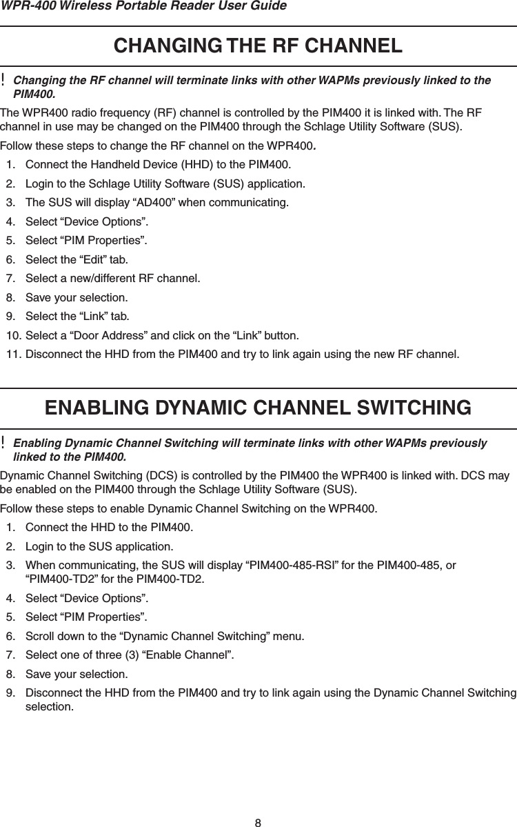 8WPR-400 Wireless Portable Reader User Guide CHANGING THE RF CHANNEL!  Changing the RF channel will terminate links with other WAPMs previously linked to the PIM400.The WPR400 radio frequency (RF) channel is controlled by the PIM400 it is linked with. The RF channel in use may be changed on the PIM400 through the Schlage Utility Software (SUS).Follow these steps to change the RF channel on the WPR400.1.  Connect the Handheld Device (HHD) to the PIM400.2.  Login to the Schlage Utility Software (SUS) application.3.  The SUS will display “AD400” when communicating.4. Select “Device Options”.5. Select “PIM Properties”.6.  Select the “Edit” tab.7.  Select a new/different RF channel.8.  Save your selection.9.  Select the “Link” tab.10. Select a “Door Address” and click on the “Link” button.11. Disconnect the HHD from the PIM400 and try to link again using the new RF channel. ENABLING DYNAMIC CHANNEL SWITCHING!  Enabling Dynamic Channel Switching will terminate links with other WAPMs previously linked to the PIM400.Dynamic Channel Switching (DCS) is controlled by the PIM400 the WPR400 is linked with. DCS may be enabled on the PIM400 through the Schlage Utility Software (SUS).Follow these steps to enable Dynamic Channel Switching on the WPR400.1.  Connect the HHD to the PIM400.2.  Login to the SUS application.3.  When communicating, the SUS will display “PIM400-485-RSI” for the PIM400-485, or“PIM400-TD2” for the PIM400-TD2.4. Select “Device Options”.5. Select “PIM Properties”.6.  Scroll down to the “Dynamic Channel Switching” menu.7.  Select one of three (3) “Enable Channel”.8.  Save your selection.9.  Disconnect the HHD from the PIM400 and try to link again using the Dynamic Channel Switching selection.