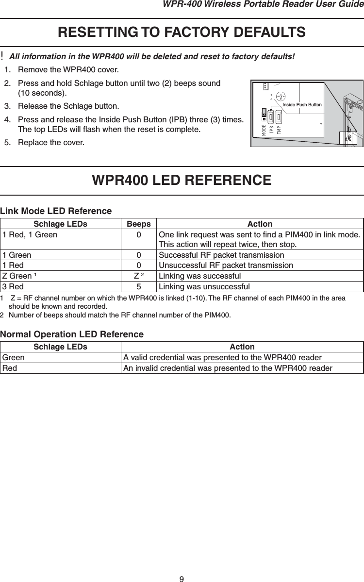 9 WPR-400 Wireless Portable Reader User Guide RESETTING TO FACTORY DEFAULTS!  All information in the WPR400 will be deleted and reset to factory defaults!1.  Remove the WPR400 cover.2.  Press and hold Schlage button until two (2) beeps sound(10 seconds).3.  Release the Schlage button.4.  Press and release the Inside Push Button (IPB) three (3) times.The top LEDs will ﬂ ash when the reset is complete.5.  Replace the cover.WPR400 LED REFERENCELink Mode LED ReferenceSchlage LEDs Beeps Action1 Red, 1 Green 0 One link request was sent to ﬁ nd a PIM400 in link mode. This action will repeat twice, then stop.1 Green 0 Successful RF packet transmission1 Red 0 Unsuccessful RF packet transmissionZ Green 1Z 2Linking was successful3 Red 5 Linking was unsuccessful1   Z = RF channel number on which the WPR400 is linked (1-10). The RF channel of each PIM400 in the area should be known and recorded.2  Number of beeps should match the RF channel number of the PIM400.Normal Operation LED ReferenceSchlage LEDs ActionGreen A valid credential was presented to the WPR400 readerRed An invalid credential was presented to the WPR400 readerInside Push Button