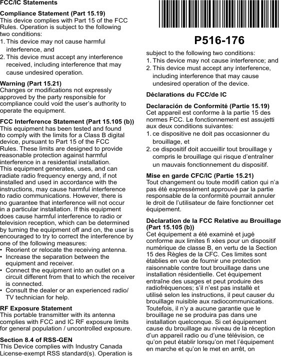 FCC/IC StatementsCompliance Statement (Part 15.19)This device complies with Part 15 of the FCC Rules. Operation is subject to the following two conditions:1. This device may not cause harmful interference, and2. This device must accept any interference received, including interference that may cause undesired operation.Warning (Part 15.21)Changes or modications not expressly approved by the party responsible for compliance could void the user’s authority to operate the equipment.FCC Interference Statement (Part 15.105 (b))This equipment has been tested and found to comply with the limits for a Class B digital device, pursuant to Part 15 of the FCC Rules. These limits are designed to provide reasonable protection against harmful interference in a residential installation. This equipment generates, uses, and can radiate radio frequency energy and, if not installed and used in accordance with the instructions, may cause harmful interference to radio communications. However, there is no guarantee that interference will not occur in a particular installation. If this equipment does cause harmful interference to radio or television reception, which can be determined by turning the equipment off and on, the user is encouraged to try to correct the interference by one of the following measures:•  Reorient or relocate the receiving antenna.•  Increase the separation between the equipment and receiver.•  Connect the equipment into an outlet on a circuit different from that to which the receiver is connected.•  Consult the dealer or an experienced radio/TV technician for help.RF Exposure StatementThis portable transmitter with its antenna complies with FCC and IC RF exposure limits for general population / uncontrolled exposure.Section 8.4 of RSS-GENThis Device complies with Industry Canada License-exempt RSS standard(s). Operation is subject to the fol lowing two conditions: 1. This device may not cause interference; and 2. This device must accept any interfer ence, including interference that may cause undesired operation of the device.Déclarations du FCC/de ICDeclaración de Conformité (Partie 15.19)Cet appareil est conforme à la partie 15 des normes FCC. Le fonctionnement est assujetti aux deux conditions suivantes:1. ce dispositive ne doit pas occasionner du brouillage, et2. ce dispositif doit accueillir tout brouillage y compris le brouillage qui risque d’entraîner un mauvais fonctionnement du dispositif.Mise en garde CFC/IC (Partie 15.21)Tout changement ou toute modi cation qui n’a pas été expressément approuvé par la partie responsable de la conformité pourrait annuler le droit de l’utilisateur de faire fonctionner cet équipement.Déclaration de la FCC Relative au Brouillage (Part 15.105 (b))Cet équipement a été examiné et jugé conforme aux limites  xées pour un dispositif numérique de classe B, en vertu de la Section 15 des Règles de la CFC. Ces limites sont établies en vue de fournir une protection raisonnable contre tout brouillage dans une installation résidentielle. Cet équipement entraîne des usages et peut produire des radiofréquences; s’il n’est pas installé et utilisé selon les instructions, il peut causer du brouillage nuisible aux radiocommunications. Toutefois, il n’y a aucune garantie que le brouillage ne se produira pas dans une installation quelconque. Si cet équipement cause du brouillage au niveau de la réception d’un appareil radio ou d’une télévision, ce qu’on peut établir lorsqu’on met l’équipement en marche et qu’on le met en arrêt, on *P516-176*P516-176