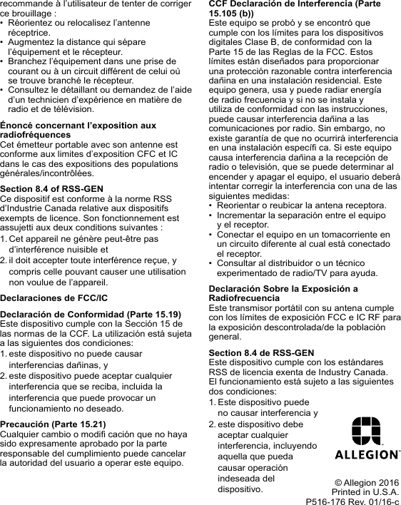 recommande à l’utilisateur de tenter de corriger ce brouillage :•  Réorientez ou relocalisez l’antenne réceptrice.•  Augmentez la distance qui sépare l’équipement et le récepteur.•  Branchez l’équipement dans une prise de courant ou à un circuit différent de celui où se trouve branché le récepteur.•  Consultez le détaillant ou demandez de l’aide d’un technicien d’expérience en matière de radio et de télévision.Énoncé concernant l’exposition aux radiofréquencesCet émetteur portable avec son antenne est conforme aux limites d’exposition CFC et IC dans le cas des expositions des populations générales/incontrôlées.Section 8.4 of RSS-GENCe dispositif est conforme à la norme RSS d’Industrie Canada relative aux dispositifs exempts de licence. Son fonctionnement est assujetti aux deux conditions suivantes :1. Cet appareil ne génère peut-être pas d’interférence nuisible et2. il doit accepter toute interférence reçue, y compris celle pouvant causer une utilisation non voulue de l’appareil.Declaraciones de FCC/ICDeclaración de Conformidad (Parte 15.19)Este dispositivo cumple con la Sección 15 de las normas de la CCF. La utilización está sujeta a las siguientes dos condiciones:1. este dispositivo no puede causar interferencias dañinas, y2. este dispositivo puede aceptar cualquier interferencia que se reciba, incluida la interferencia que puede provocar un funcionamiento no deseado.Precaución (Parte 15.21)Cualquier cambio o modi cación que no haya sido expresamente aprobado por la parte responsable del cumplimiento puede cancelar la autoridad del usuario a operar este equipo.CCF Declaración de Interferencia (Parte 15.105 (b))Este equipo se probó y se encontró que cumple con los límites para los dispositivos digitales Clase B, de conformidad con la Parte 15 de las Reglas de la FCC. Estos límites están diseñados para proporcionar una protección razonable contra interferencia dañina en una instalación residencial. Este equipo genera, usa y puede radiar energía de radio frecuencia y si no se instala y utiliza de conformidad con las instrucciones, puede causar interferencia dañina a las comunicaciones por radio. Sin embargo, no existe garantía de que no ocurrirá interferencia en una instalación especí ca. Si este equipo causa interferencia dañina a la recepción de radio o televisión, que se puede determinar al encender y apagar el equipo, el usuario deberá intentar corregir la interferencia con una de las siguientes medidas:•  Reorientar o reubicar la antena receptora.•  Incrementar la separación entre el equipo y el receptor.•  Conectar el equipo en un tomacorriente en un circuito diferente al cual está conectado el receptor.•  Consultar al distribuidor o un técnico experimentado de radio/TV para ayuda.Declaración Sobre la Exposición a RadiofrecuenciaEste transmisor portátil con su antena cumple con los límites de exposición FCC e IC RF para la exposición descontrolada/de la población general.Section 8.4 de RSS-GENEste dispositivo cumple con los estándares RSS de licencia exenta de Industry Canada. El funcionamiento está sujeto a las siguientes dos condiciones: 1. Este dispositivo puede no causar interferencia y2. este dispositivo debe aceptar cualquier interferencia, incluyendo aquella que pueda causar operación indeseada del dispositivo. © Allegion 2016Printed in U.S.A.P516-176 Rev. 01/16-c