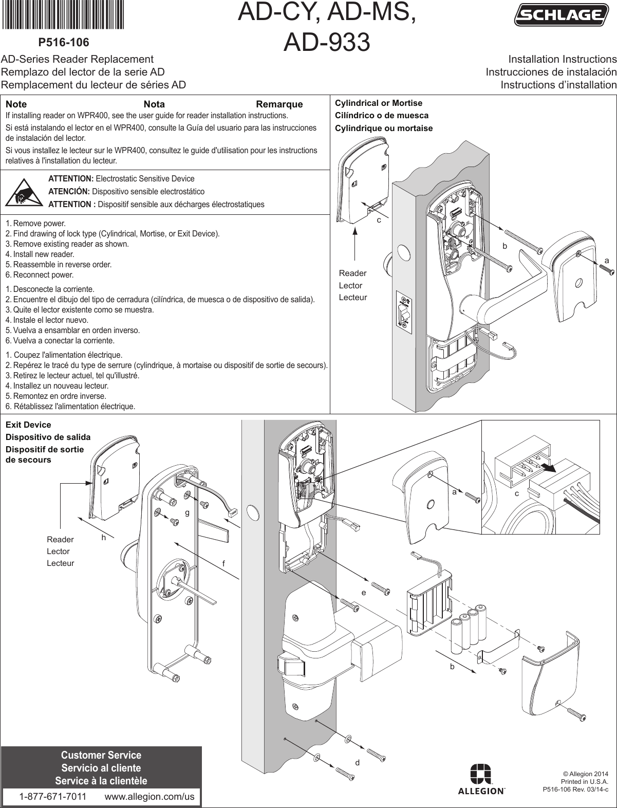 *P516-106*P516-106© Allegion 2014Printed in U.S.A.P516-106 Rev. 03/14-cNotaNote RemarqueabdefghReaderLectorLecteur        cATTENTION: Electrostatic Sensitive DeviceATENCIÓN: Dispositivo sensible electrostáticoATTENTION : Dispositif sensible aux décharges électrostatiquesabc          ReaderLectorLecteur        If installing reader on WPR400, see the user guide for reader installation instructions.Si está instalando el lector en el WPR400, consulte la Guía del usuario para las instrucciones de instalación del lector.Si vous installez le lecteur sur le WPR400, consultez le guide d&apos;utilisation pour les instructions relatives à l&apos;installation du lecteur.1. Remove power.2. Find drawing of lock type (Cylindrical, Mortise, or Exit Device).3. Remove existing reader as shown.4. Install new reader.5. Reassemble in reverse order.6. Reconnect power.1. Desconecte la corriente.2. Encuentre el dibujo del tipo de cerradura (cilíndrica, de muesca o de dispositivo de salida).3. Quite el lector existente como se muestra.4. Instale el lector nuevo.5. Vuelva a ensamblar en orden inverso.6. Vuelva a conectar la corriente.1. Coupez l&apos;alimentation électrique.2. Repérez le tracé du type de serrure (cylindrique, à mortaise ou dispositif de sortie de secours).3. Retirez le lecteur actuel, tel qu&apos;illustré.4. Installez un nouveau lecteur.5. Remontez en ordre inverse.6. Rétablissez l&apos;alimentation électrique.Exit Device Dispositivo de salidaDispositif de sortie de secoursCylindrical or MortiseCilíndrico o de muescaCylindrique ou mortaiseAD-Series Reader ReplacementRemplazo del lector de la serie ADRemplacement du lecteur de séries ADAD-CY, AD-MS,AD-933 Installation InstructionsInstrucciones de instalaciónInstructions d’installationCustomer ServiceServicio al clienteService à la clientèle1-877-671-7011 www.allegion.com/us