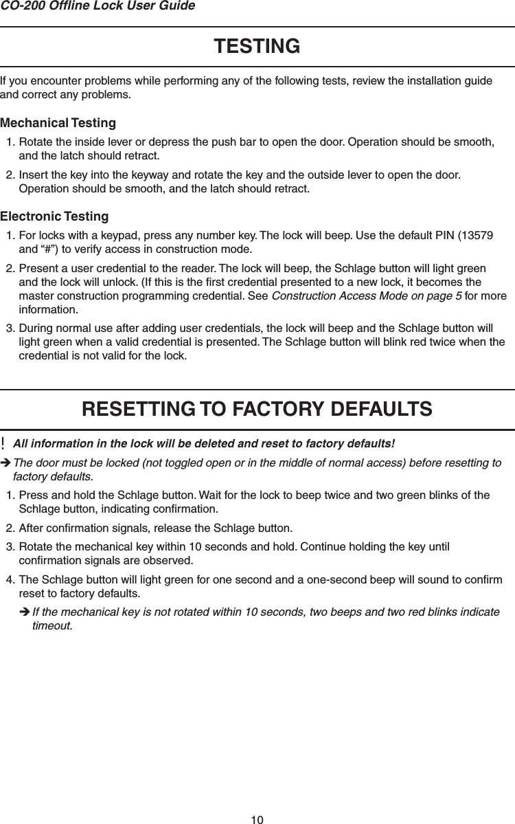 10CO-200 Ofﬂ ine Lock User Guide TESTINGIf you encounter problems while performing any of the following tests, review the installation guide and correct any problems.Mechanical Testing1. Rotate the inside lever or depress the push bar to open the door. Operation should be smooth, and the latch should retract.2. Insert the key into the keyway and rotate the key and the outside lever to open the door.Operation should be smooth, and the latch should retract.Electronic Testing1. For locks with a keypad, press any number key. The lock will beep. Use the default PIN (13579 and “#”) to verify access in construction mode.2. Present a user credential to the reader. The lock will beep, the Schlage button will light green and the lock will unlock. (If this is the ﬁ rst credential presented to a new lock, it becomes the master construction programming credential. See Construction Access Mode on page 5 for more information. 3. During normal use after adding user credentials, the lock will beep and the Schlage button will light green when a valid credential is presented. The Schlage button will blink red twice when the credential is not valid for the lock.  RESETTING TO FACTORY DEFAULTS!  All information in the lock will be deleted and reset to factory defaults! The door must be locked (not toggled open or in the middle of normal access) before resetting to factory defaults.1. Press and hold the Schlage button. Wait for the lock to beep twice and two green blinks of the Schlage button, indicating conﬁ rmation.2. After conﬁ rmation signals, release the Schlage button.3. Rotate the mechanical key within 10 seconds and hold. Continue holding the key until conﬁ rmation signals are observed.4. The Schlage button will light green for one second and a one-second beep will sound to conﬁ rm reset to factory defaults. If the mechanical key is not rotated within 10 seconds, two beeps and two red blinks indicate timeout.