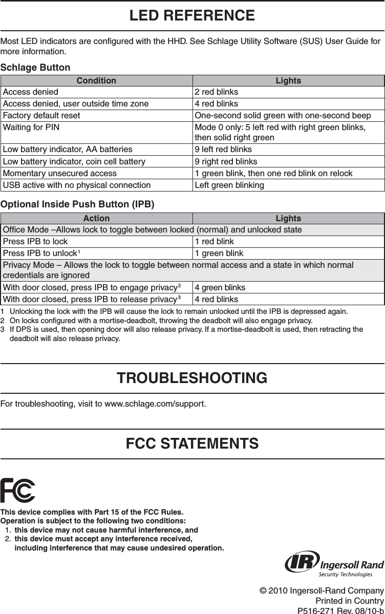 © 2010 Ingersoll-Rand CompanyPrinted in CountryP516-271 Rev. 08/10-bLED REFERENCEMost LED indicators are conﬁ gured with the HHD. See Schlage Utility Software (SUS) User Guide for more information.Schlage ButtonCondition LightsAccess denied 2 red blinksAccess denied, user outside time zone 4 red blinksFactory default reset One-second solid green with one-second beepWaiting for PIN Mode 0 only: 5 left red with right green blinks, then solid right greenLow battery indicator, AA batteries 9 left red blinksLow battery indicator, coin cell battery 9 right red blinksMomentary unsecured access 1 green blink, then one red blink on relockUSB active with no physical connection Left green blinkingOptional Inside Push Button (IPB)Action LightsOfﬁ ce Mode –Allows lock to toggle between locked (normal) and unlocked statePress IPB to lock 1 red blinkPress IPB to unlock11 green blinkPrivacy Mode – Allows the lock to toggle between normal access and a state in which normal credentials are ignoredWith door closed, press IPB to engage privacy24 green blinksWith door closed, press IPB to release privacy34 red blinks1  Unlocking the lock with the IPB will cause the lock to remain unlocked until the IPB is depressed again.2  On locks conﬁ gured with a mortise-deadbolt, throwing the deadbolt will also engage privacy.3  If DPS is used, then opening door will also release privacy. If a mortise-deadbolt is used, then retracting the deadbolt will also release privacy.TROUBLESHOOTINGFor troubleshooting, visit to www.schlage.com/support. FCC STATEMENTSThis device complies with Part 15 of the FCC Rules.Operation is subject to the following two conditions:1.  this device may not cause harmful interference, and2.  this device must accept any interference received,including interference that may cause undesired operation.