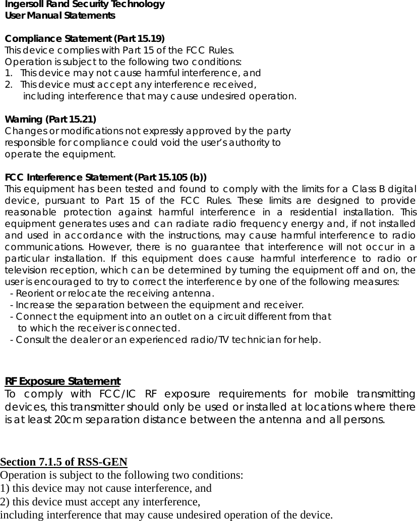 Ingersoll Rand Security Technology User Manual Statements  Compliance Statement (Part 15.19) This device complies with Part 15 of the FCC Rules.  Operation is subject to the following two conditions:  1.   This device may not cause harmful interference, and  2.   This device must accept any interference received,         including interference that may cause undesired operation.  Warning (Part 15.21) Changes or modifications not expressly approved by the party  responsible for compliance could void the user’s authority to  operate the equipment.  FCC Interference Statement (Part 15.105 (b)) This equipment has been tested and found to comply with the limits for a Class B digital device, pursuant to Part 15 of the FCC Rules. These limits are designed to provide reasonable protection against harmful interference in a residential installation. This equipment generates uses and can radiate radio frequency energy and, if not installed and used in accordance with the instructions, may cause harmful interference to radio communications. However, there is no guarantee that interference will not occur in a particular installation. If this equipment does cause harmful interference to radio or television reception, which can be determined by turning the equipment off and on, the user is encouraged to try to correct the interference by one of the following measures:   - Reorient or relocate the receiving antenna.   - Increase the separation between the equipment and receiver.   - Connect the equipment into an outlet on a circuit different from that        to which the receiver is connected.   - Consult the dealer or an experienced radio/TV technician for help.   RF Exposure Statement To comply with FCC/IC RF exposure requirements for mobile transmitting devices, this transmitter should only be used or installed at locations where there is at least 20cm separation distance between the antenna and all persons.   Section 7.1.5 of RSS-GEN Operation is subject to the following two conditions:  1) this device may not cause interference, and 2) this device must accept any interference,   including interference that may cause undesired operation of the device.  