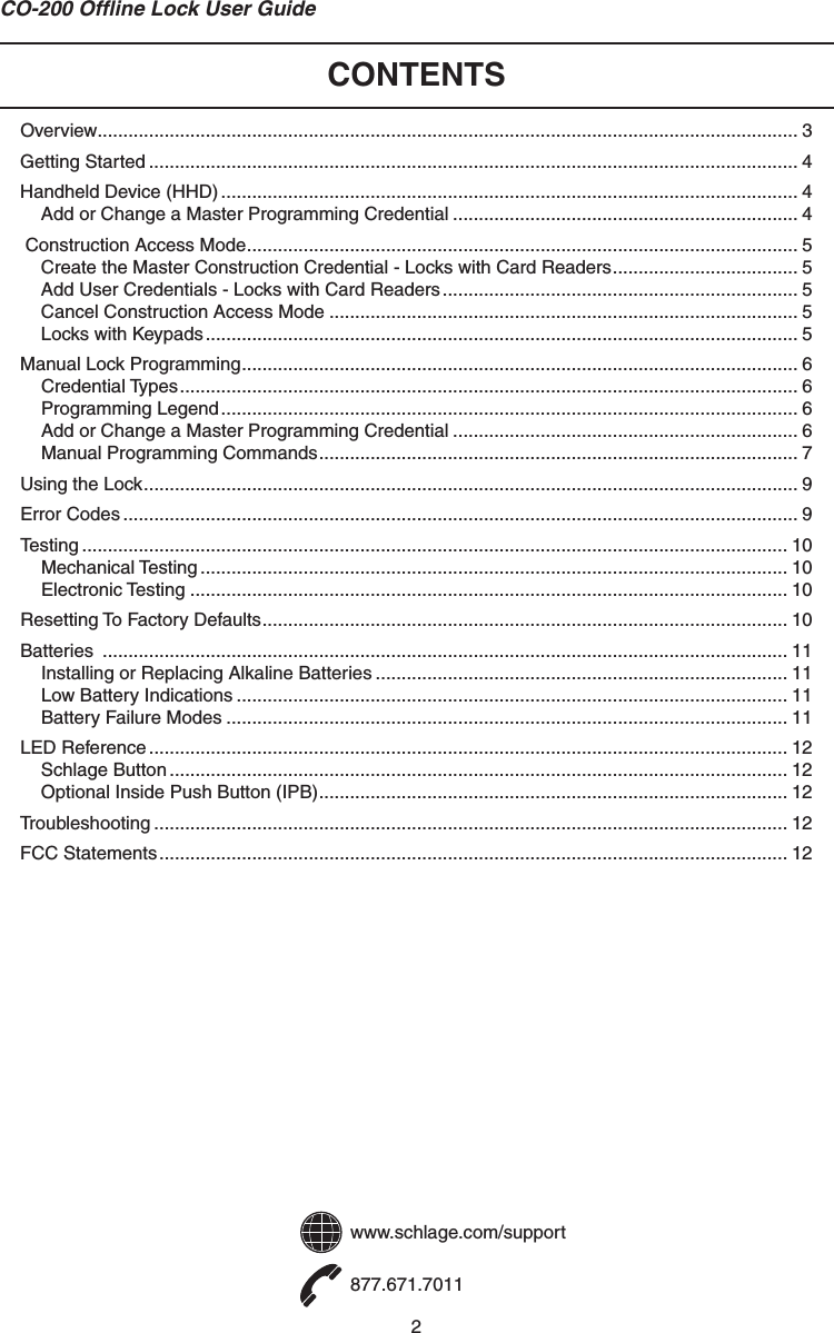2CO-200 Ofﬂ ine Lock User GuideCONTENTSOverview ........................................................................................................................................ 3Getting Started .............................................................................................................................. 4Handheld Device (HHD) ................................................................................................................ 4Add or Change a Master Programming Credential ................................................................... 4 Construction Access Mode ........................................................................................................... 5Create the Master Construction Credential - Locks with Card Readers .................................... 5Add User Credentials - Locks with Card Readers ..................................................................... 5Cancel Construction Access Mode ........................................................................................... 5Locks with Keypads ................................................................................................................... 5Manual Lock Programming ............................................................................................................ 6Credential Types ........................................................................................................................ 6Programming Legend ................................................................................................................ 6Add or Change a Master Programming Credential ................................................................... 6Manual Programming Commands ............................................................................................. 7Using the Lock ............................................................................................................................... 9Error Codes ................................................................................................................................... 9Testing ......................................................................................................................................... 10Mechanical Testing .................................................................................................................. 10Electronic Testing .................................................................................................................... 10Resetting To Factory Defaults ...................................................................................................... 10Batteries  ..................................................................................................................................... 11Installing or Replacing Alkaline Batteries ................................................................................ 11Low Battery Indications ........................................................................................................... 11Battery Failure Modes ............................................................................................................. 11LED Reference ............................................................................................................................ 12Schlage Button ........................................................................................................................ 12Optional Inside Push Button (IPB) ........................................................................................... 12Troubleshooting ........................................................................................................................... 12FCC Statements .......................................................................................................................... 12www.schlage.com/support877.671.7011
