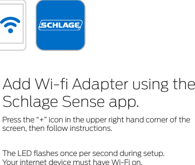 Add Wi-ﬁ Adapter using the Schlage Sense app.Press the “+” icon in the upper right hand corner of the screen, then follow instructions.The LED ﬂashes once per second during setup. Your internet device must have Wi-Fi on.