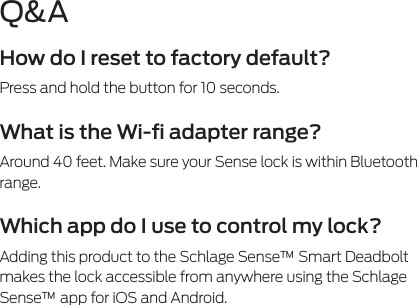 Q&amp;AHow do I reset to factory default?Press and hold the button for 10 seconds. What is the Wi-ﬁ adapter range?Around 40 feet. Make sure your Sense lock is within Bluetooth range.Which app do I use to control my lock?Adding this product to the Schlage Sense™ Smart Deadbolt makes the lock accessible from anywhere using the Schlage Sense™ app for iOS and Android.  