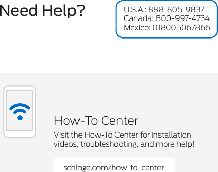 Need Help?schlage.com/how-to-centerHow-To CenterVisit the How-To Center for installation videos, troubleshooting, and more help!U.S.A.: 888-805-9837 Canada: 800-997-4734 Mexico: 018005067866