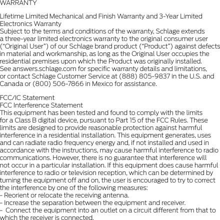 WARRANTY Lifetime Limited Mechanical and Finish Warranty and 3-Year Limited Electronics Warranty Subject to the terms and conditions of the warranty, Schlage extends a three-year limited electronics warranty to the original consumer user (“Original User”) of our Schlage brand product (“Product”) against defects in material and workmanship, as long as the Original User occupies the residential premises upon which the Product was originally installed. See answers.schlage.com for speciﬁc warranty details and limitations, or contact Schlage Customer Service at (888) 805-9837 in the U.S. and Canada or (800) 506-7866 in Mexico for assistance. FCC/IC Statement FCC Interference Statement This equipment has been tested and found to comply with the limits for a Class B digital device, pursuant to Part 15 of the FCC Rules. These limits are designed to provide reasonable protection against harmful interference in a residential installation. This equipment generates, uses and can radiate radio frequency energy and, if not installed and used in accordance with the instructions, may cause harmful interference to radio communications. However, there is no guarantee that interference will not occur in a particular installation. If this equipment does cause harmful interference to radio or television reception, which can be determined by turning the equipment off and on, the user is encouraged to try to correct the interference by one of the following measures: - Reorient or relocate the receiving antenna. - Increase the separation between the equipment and receiver. -  Connect the equipment into an outlet on a circuit different from that to which the receiver is connected.