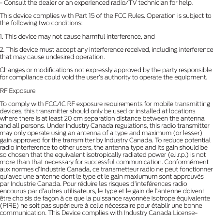 - Consult the dealer or an experienced radio/TV technician for help.This device complies with Part 15 of the FCC Rules. Operation is subject to the following two conditions:1. This device may not cause harmful interference, and2. This device must accept any interference received, including interference that may cause undesired operation.Changes or modiﬁcations not expressly approved by the party responsible for compliance could void the user’s authority to operate the equipment.RF ExposureTo comply with FCC/IC RF exposure requirements for mobile transmitting devices, this transmitter should only be used or installed at locations where there is at least 20 cm separation distance between the antenna and all persons. Under Industry Canada regulations, this radio transmitter may only operate using an antenna of a type and maximum (or lesser) gain approved for the transmitter by Industry Canada. To reduce potential radio interference to other users, the antenna type and its gain should be so chosen that the equivalent isotropically radiated power (e.i.r.p.) is not more than that necessary for successful communication. Conformément aux normes d’Industrie Canada, ce transmetteur radio ne peut fonctionner qu’avec une antenne dont le type et le gain maxiumum sont approuvés par Industrie Canada. Pour réduire les risques d’inteférences radio encourus par d’autres utilisateurs, le type et le gain de l’antenne doivent être choisis de façon à ce que la puissance rayonnée isotrope équivalente (PIRE) ne soit pas supérieure à celle nécessaire pour établir une bonne communication. This Device complies with Industry Canada License-