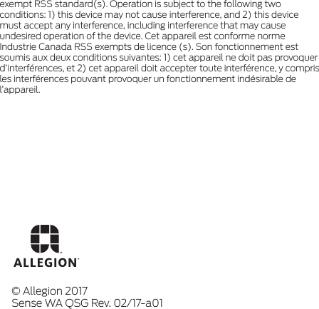 exempt RSS standard(s). Operation is subject to the following two conditions: 1) this device may not cause interference, and 2) this device must accept any interference, including interference that may cause undesired operation of the device. Cet appareil est conforme norme Industrie Canada RSS exempts de licence (s). Son fonctionnement est soumis aux deux conditions suivantes: 1) cet appareil ne doit pas provoquer d’interférences, et 2) cet appareil doit accepter toute interférence, y compris les interférences pouvant provoquer un fonctionnement indésirable de l’appareil.© Allegion 2017Sense WA QSG Rev. 02/17-a01
