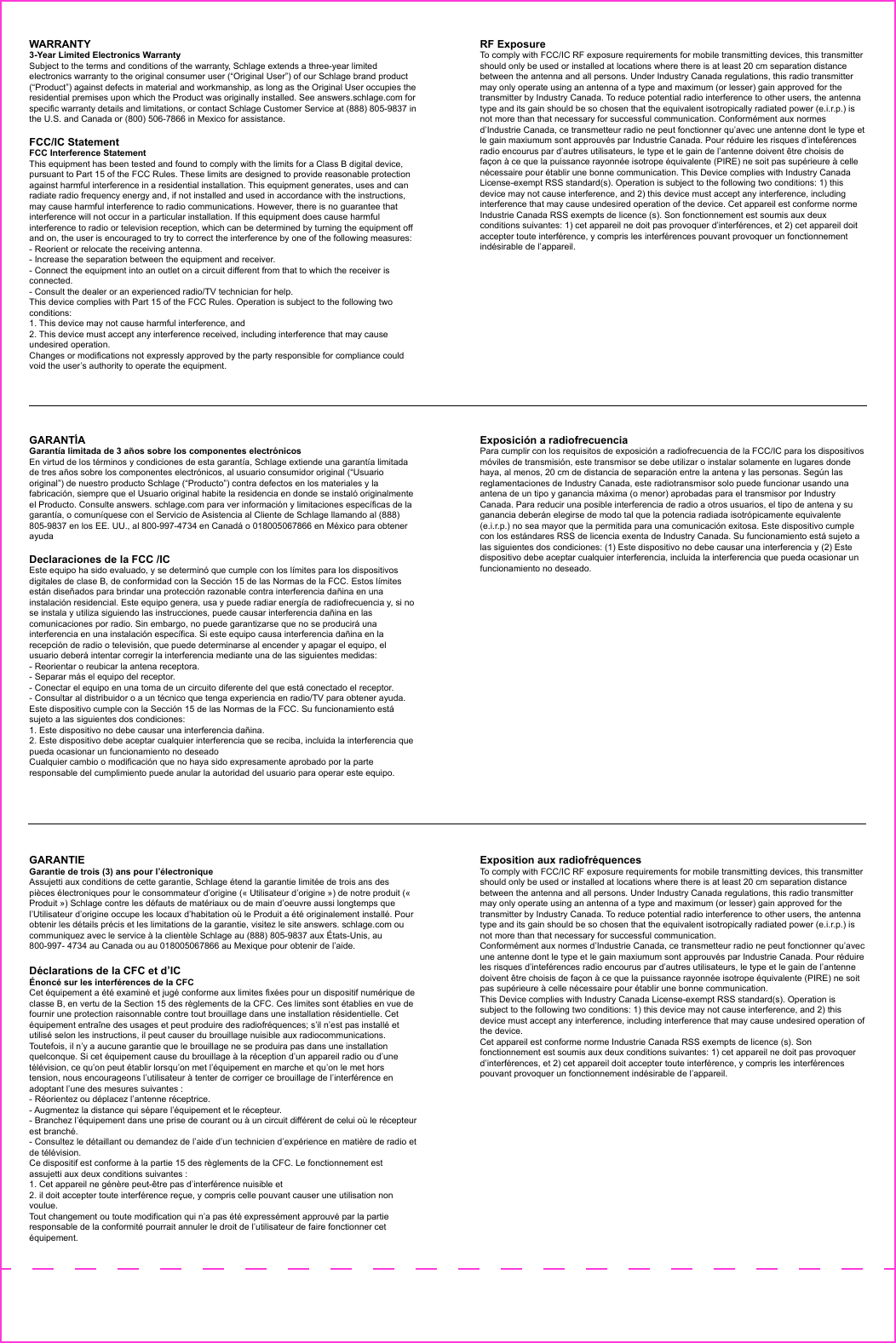 WARRANTY 3-Year Limited Electronics WarrantySubject to the terms and conditions of the warranty, Schlage extends a three-year limited electronics warranty to the original consumer user (“Original User”) of our Schlage brand product (“Product”) against defects in material and workmanship, as long as the Original User occupies the residential premises upon which the Product was originally installed. See answers.schlage.com for specific warranty details and limitations, or contact Schlage Customer Service at (888) 805-9837 in the U.S. and Canada or (800) 506-7866 in Mexico for assistance. FCC/IC StatementFCC Interference StatementThis equipment has been tested and found to comply with the limits for a Class B digital device, pursuant to Part 15 of the FCC Rules. These limits are designed to provide reasonable protection against harmful interference in a residential installation. This equipment generates, uses and can radiate radio frequency energy and, if not installed and used in accordance with the instructions, may cause harmful interference to radio communications. However, there is no guarantee that interference will not occur in a particular installation. If this equipment does cause harmful interference to radio or television reception, which can be determined by turning the equipment off and on, the user is encouraged to try to correct the interference by one of the following measures:- Reorient or relocate the receiving antenna.- Increase the separation between the equipment and receiver.- Connect the equipment into an outlet on a circuit different from that to which the receiver is connected.- Consult the dealer or an experienced radio/TV technician for help.This device complies with Part 15 of the FCC Rules. Operation is subject to the following two conditions:1. This device may not cause harmful interference, and2. This device must accept any interference received, including interference that may cause undesired operation.Changes or modifications not expressly approved by the party responsible for compliance could void the user’s authority to operate the equipment.RF ExposureTo comply with FCC/IC RF exposure requirements for mobile transmitting devices, this transmitter should only be used or installed at locations where there is at least 20 cm separation distance between the antenna and all persons. Under Industry Canada regulations, this radio transmitter may only operate using an antenna of a type and maximum (or lesser) gain approved for the transmitter by Industry Canada. To reduce potential radio interference to other users, the antenna type and its gain should be so chosen that the equivalent isotropically radiated power (e.i.r.p.) is not more than that necessary for successful communication. Conformément aux normes d’Industrie Canada, ce transmetteur radio ne peut fonctionner qu’avec une antenne dont le type et le gain maxiumum sont approuvés par Industrie Canada. Pour réduire les risques d’inteférences radio encourus par d’autres utilisateurs, le type et le gain de l’antenne doivent être choisis de façon à ce que la puissance rayonnée isotrope équivalente (PIRE) ne soit pas supérieure à celle nécessaire pour établir une bonne communication. This Device complies with Industry Canada License-exempt RSS standard(s). Operation is subject to the following two conditions: 1) this device may not cause interference, and 2) this device must accept any interference, including interference that may cause undesired operation of the device. Cet appareil est conforme norme Industrie Canada RSS exempts de licence (s). Son fonctionnement est soumis aux deux conditions suivantes: 1) cet appareil ne doit pas provoquer d’interférences, et 2) cet appareil doit accepter toute interférence, y compris les interférences pouvant provoquer un fonctionnement indésirable de l’appareil.GARANTÍAGarantía limitada de 3 años sobre los componentes electrónicosEn virtud de los términos y condiciones de esta garantía, Schlage extiende una garantía limitada de tres años sobre los componentes electrónicos, al usuario consumidor original (“Usuario original”) de nuestro producto Schlage (“Producto”) contra defectos en los materiales y la fabricación, siempre que el Usuario original habite la residencia en donde se instaló originalmente el Producto. Consulte answers. schlage.com para ver información y limitaciones específicas de la garantía, o comuníquese con el Servicio de Asistencia al Cliente de Schlage llamando al (888) 805-9837 en los EE. UU., al 800-997-4734 en Canadá o 018005067866 en México para obtener ayudaDeclaraciones de la FCC /ICEste equipo ha sido evaluado, y se determinó que cumple con los límites para los dispositivos digitales de clase B, de conformidad con la Sección 15 de las Normas de la FCC. Estos límites están diseñados para brindar una protección razonable contra interferencia dañina en una instalación residencial. Este equipo genera, usa y puede radiar energía de radiofrecuencia y, si no se instala y utiliza siguiendo las instrucciones, puede causar interferencia dañina en las comunicaciones por radio. Sin embargo, no puede garantizarse que no se producirá una interferencia en una instalación específica. Si este equipo causa interferencia dañina en la recepción de radio o televisión, que puede determinarse al encender y apagar el equipo, el usuario deberá intentar corregir la interferencia mediante una de las siguientes medidas:- Reorientar o reubicar la antena receptora.- Separar más el equipo del receptor.- Conectar el equipo en una toma de un circuito diferente del que está conectado el receptor.- Consultar al distribuidor o a un técnico que tenga experiencia en radio/TV para obtener ayuda. Este dispositivo cumple con la Sección 15 de las Normas de la FCC. Su funcionamiento está sujeto a las siguientes dos condiciones:1. Este dispositivo no debe causar una interferencia dañina.2. Este dispositivo debe aceptar cualquier interferencia que se reciba, incluida la interferencia que pueda ocasionar un funcionamiento no deseadoCualquier cambio o modificación que no haya sido expresamente aprobado por la parte responsable del cumplimiento puede anular la autoridad del usuario para operar este equipo.Exposición a radiofrecuenciaPara cumplir con los requisitos de exposición a radiofrecuencia de la FCC/IC para los dispositivos móviles de transmisión, este transmisor se debe utilizar o instalar solamente en lugares donde haya, al menos, 20 cm de distancia de separación entre la antena y las personas. Según las reglamentaciones de Industry Canada, este radiotransmisor solo puede funcionar usando una antena de un tipo y ganancia máxima (o menor) aprobadas para el transmisor por Industry Canada. Para reducir una posible interferencia de radio a otros usuarios, el tipo de antena y su ganancia deberán elegirse de modo tal que la potencia radiada isotrópicamente equivalente (e.i.r.p.) no sea mayor que la permitida para una comunicación exitosa. Este dispositivo cumple con los estándares RSS de licencia exenta de Industry Canada. Su funcionamiento está sujeto a las siguientes dos condiciones: (1) Este dispositivo no debe causar una interferencia y (2) Este dispositivo debe aceptar cualquier interferencia, incluida la interferencia que pueda ocasionar un funcionamiento no deseado.GARANTIEGarantie de trois (3) ans pour l’électroniqueAssujetti aux conditions de cette garantie, Schlage étend la garantie limitée de trois ans des pièces électroniques pour le consommateur d’origine (« Utilisateur d’origine ») de notre produit (« Produit ») Schlage contre les défauts de matériaux ou de main d’oeuvre aussi longtemps que l’Utilisateur d’origine occupe les locaux d’habitation où le Produit a été originalement installé. Pour obtenir les détails précis et les limitations de la garantie, visitez le site answers. schlage.com ou communiquez avec le service à la clientèle Schlage au (888) 805-9837 aux États-Unis, au 800-997- 4734 au Canada ou au 018005067866 au Mexique pour obtenir de l’aide.Déclarations de la CFC et d’ICÉnoncé sur les interférences de la CFCCet équipement a été examiné et jugé conforme aux limites fixées pour un dispositif numérique de classe B, en vertu de la Section 15 des règlements de la CFC. Ces limites sont établies en vue de fournir une protection raisonnable contre tout brouillage dans une installation résidentielle. Cet équipement entraîne des usages et peut produire des radiofréquences; s’il n’est pas installé et utilisé selon les instructions, il peut causer du brouillage nuisible aux radiocommunications. Toutefois, il n’y a aucune garantie que le brouillage ne se produira pas dans une installation quelconque. Si cet équipement cause du brouillage à la réception d’un appareil radio ou d’une télévision, ce qu’on peut établir lorsqu’on met l’équipement en marche et qu’on le met hors tension, nous encourageons l’utilisateur à tenter de corriger ce brouillage de l’interférence en adoptant l’une des mesures suivantes :- Réorientez ou déplacez l’antenne réceptrice.- Augmentez la distance qui sépare l’équipement et le récepteur.- Branchez l’équipement dans une prise de courant ou à un circuit différent de celui où le récepteur est branché.- Consultez le détaillant ou demandez de l’aide d’un technicien d’expérience en matière de radio et de télévision.Ce dispositif est conforme à la partie 15 des règlements de la CFC. Le fonctionnement est assujetti aux deux conditions suivantes :1. Cet appareil ne génère peut-être pas d’interférence nuisible et2. il doit accepter toute interférence reçue, y compris celle pouvant causer une utilisation non voulue.Tout changement ou toute modification qui n’a pas été expressément approuvé par la partie responsable de la conformité pourrait annuler le droit de l’utilisateur de faire fonctionner cet équipement.Exposition aux radiofréquencesTo comply with FCC/IC RF exposure requirements for mobile transmitting devices, this transmitter should only be used or installed at locations where there is at least 20 cm separation distance between the antenna and all persons. Under Industry Canada regulations, this radio transmitter may only operate using an antenna of a type and maximum (or lesser) gain approved for the transmitter by Industry Canada. To reduce potential radio interference to other users, the antenna type and its gain should be so chosen that the equivalent isotropically radiated power (e.i.r.p.) is not more than that necessary for successful communication.Conformément aux normes d’Industrie Canada, ce transmetteur radio ne peut fonctionner qu’avec une antenne dont le type et le gain maxiumum sont approuvés par Industrie Canada. Pour réduire les risques d’inteférences radio encourus par d’autres utilisateurs, le type et le gain de l’antenne doivent être choisis de façon à ce que la puissance rayonnée isotrope équivalente (PIRE) ne soit pas supérieure à celle nécessaire pour établir une bonne communication.This Device complies with Industry Canada License-exempt RSS standard(s). Operation is subject to the following two conditions: 1) this device may not cause interference, and 2) this device must accept any interference, including interference that may cause undesired operation of the device.Cet appareil est conforme norme Industrie Canada RSS exempts de licence (s). Son fonctionnement est soumis aux deux conditions suivantes: 1) cet appareil ne doit pas provoquer d’interférences, et 2) cet appareil doit accepter toute interférence, y compris les interférences pouvant provoquer un fonctionnement indésirable de l’appareil.