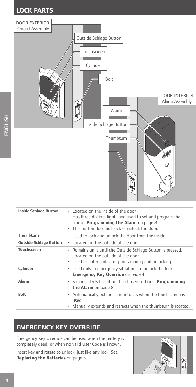 4ENGLISHLOCK PARTSInside Schlage Button •  Located on the inside of the door.•  Has three distinct lights and used to set and program the alarm.  Programming the Alarm on page 8.•  This button does not lock or unlock the door.Thumbturn •  Used to lock and unlock the door from the inside.Outside Schlage Button •  Located on the outside of the door.Touchscreen •  Remains unlit until the Outside Schlage Button is pressed.•  Located on the outside of the door.•  Used to enter codes for programming and unlocking.Cylinder •  Used only in emergency situations to unlock the lock. Emergency Key Override on page 4.Alarm •  Sounds alerts based on the chosen settings. Programming the Alarm on page 8.Bolt •  Automatically extends and retracts when the touchscreen is used.•  Manually extends and retracts when the thumbturn is rotated. EMERGENCY KEY OVERRIDEEmergency Key Override can be used when the battery is completely dead, or when no valid User Code is known.Insert key and rotate to unlock, just like any lock. See Replacing the Batteries on page 5.DOOR INTERIORAlarm AssemblyDOOR EXTERIORKeypad AssemblyOutside Schlage ButtonTouchscreenCylinderAlarmInside Schlage ButtonThumbturnBolt