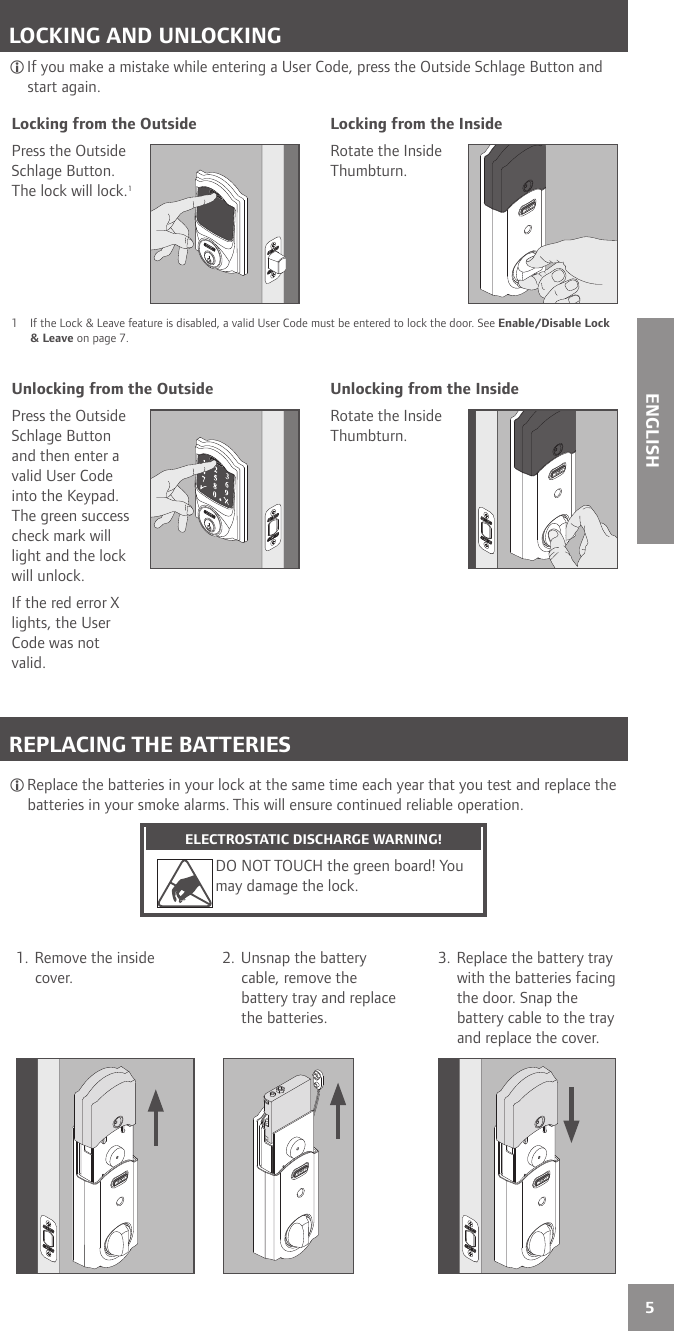 5ENGLISHLOCKING AND UNLOCKING If you make a mistake while entering a User Code, press the Outside Schlage Button and start again.Locking from the Outside Locking from the InsidePress the Outside Schlage Button. The lock will lock.1Rotate the Inside Thumbturn.1  If the Lock &amp; Leave feature is disabled, a valid User Code must be entered to lock the door. See Enable/Disable Lock &amp; Leave on page 7.Unlocking from the Outside Unlocking from the InsidePress the Outside Schlage Button and then enter a valid User Code into the Keypad. The green success check mark will light and the lock will unlock.If the red error X lights, the User Code was not valid.Rotate the Inside Thumbturn. REPLACING THE BATTERIES Replace the batteries in your lock at the same time each year that you test and replace the batteries in your smoke alarms. This will ensure continued reliable operation.ELECTROSTATIC DISCHARGE WARNING!DO NOT TOUCH the green board! You may damage the lock.1. Remove the inside cover.2. Unsnap the battery cable, remove the battery tray and replace the batteries.3. Replace the battery tray with the batteries facing the door. Snap the battery cable to the tray and replace the cover.