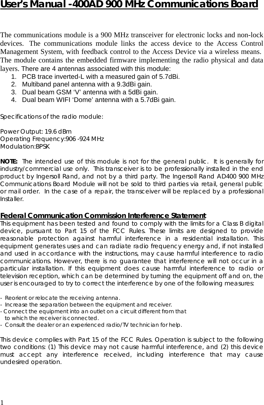1  User’s Manual -400AD 900 MHz Communications Board   The communications module is a 900 MHz transceiver for electronic locks and non-lock devices.  The communications module links the access device to the Access Control Management System, with feedback control to the Access Device via a wireless means.  The module contains the embedded firmware implementing the radio physical and data layers. There are 4 antennas associated with this module: 1.  PCB trace inverted-L with a measured gain of 5.7dBi. 2.  Multiband panel antenna with a 9.3dBi gain. 3.  Dual beam GSM ‘V’ antenna with a 5dBi gain. 4.  Dual beam WIFI ‘Dome’ antenna with a 5.7dBi gain.  Specifications of the radio module:  Power Output: 19.6 dBm Operating Frequency:906 -924 MHz Modulation:BPSK  NOTE:  The intended use of this module is not for the general public.  It is generally for industry/commercial use only.  This transceiver is to be professionally installed in the end product by Ingersoll Rand, and not by a third party. The Ingersoll Rand AD400 900 MHz Communications Board Module will not be sold to third parties via retail, general public or mail order.  In the case of a repair, the transceiver will be replaced by a professional Installer.  Federal Communication Commission Interference Statement This equipment has been tested and found to comply with the limits for a Class B digital device, pursuant to Part 15 of the FCC Rules. These limits are designed to provide reasonable protection against harmful interference in a residential installation. This equipment generates uses and can radiate radio frequency energy and, if not installed and used in accordance with the instructions, may cause harmful interference to radio communications. However, there is no guarantee that interference will not occur in a particular installation. If this equipment does cause harmful interference to radio or television reception, which can be determined by turning the equipment off and on, the user is encouraged to try to correct the interference by one of the following measures:  -  Reorient or relocate the receiving antenna. -  Increase the separation between the equipment and receiver. - Connect the equipment into an outlet on a circuit different from that     to which the receiver is connected. -  Consult the dealer or an experienced radio/TV technician for help.  This device complies with Part 15 of the FCC Rules. Operation is subject to the following two conditions: (1) This device may not cause harmful interference, and (2) this device must accept any interference received, including interference that may cause undesired operation.    